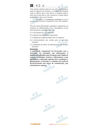 38                  B
Uma mesma empresa pode ter sua sede administrativa
onde os impostos são menores, as unidades de produção
onde os salários são os mais baixos, os capitais onde os
juros são os mais altos e seus executivos vivendo onde a
qualidade de vida é mais elevada.
       SEVCENKO, N. A corrida para o século XXI: no loop da
montanha russa. São Paulo: Companhia das Letras, 2001 (adaptado).


No texto estão apresentadas estratégias empresariais no
contexto da globalização. Uma consequência social
derivada dessas estratégias tem sido
a) o crescimento da carga tributária.
b) o aumento da mobilidade ocupacional.
c) a redução da competitividade entre as empresas.
d) o direcionamento das vendas para os mercados
   regionais.
e) a ampliação do poder de planejamento dos Estados
   nacionais.
Resolução
A mobilidade ocupacional foi favorecida com a
celeridade da circulação das informações A
globalização permitiu uma circulação mais rápida de
capitais, tecnologias, técnicas e informações, o que
possibilitou a separação espacial entre a produção, o
planejamento, a execução e o consumo, em razão do
desenvolvimento dos meios de comunicação, que
encurtaram os espaços.




                                       O
                                ENEM (1.   DIA)   — NOVEMBRO/2012
 