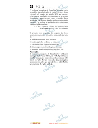 39                E
A moderna “conquista da Amazônia” inverteu o eixo
geográfico da colonização da região. Desde a época
colonial até meados do século XIX, as correntes
principais de população movimentaram-se no sentido
Leste-Oeste, estabelecendo uma ocupação linear
articulada. Nas últimas décadas, os fluxos migratórios
passaram a se verificar no sentido Sul-Norte, conectando
o Centro-Sul à Amazônia.
     OLIC, N. B. Ocupação da Amazônia, uma epopeia inacabada.
              Jornal Mundo, ano 16, n. 4, ago. 2008 (adaptado).


O primeiro eixo geográfico de ocupação das terras
amazônicas demonstra um padrão relacionado à criação
de
a) núcleos urbanos em áreas litorâneas.
b) centros agrícolas modernos no interior.
c) vias férreas entre espaços de mineração.
d) faixas de povoamento ao longo das estradas.
e) povoados interligados próximos a grandes rios.
Resolução
O processo de ocupação da Amazônia teve início com
a criação do forte de Belém, em 1616. A partir dessa
cidade, a ocupação amazônica se interiorizou utili-
zando os vales fluviais como eixo de penetração e
assentamento, ato que caracteriza a distribuição
populacional da região até hoje.




                                      O
                               ENEM (1.   DIA)   — NOVEMBRO/2012
 