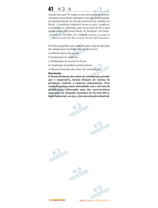 41                  E
A partir dos anos 70, impõe-se um movimento de descon-
centração da produção industrial, uma das manifestações
do desdobramento da divisão territorial do trabalho no
Brasil. A produção industrial torna-se mais complexa,
estendendo-se, sobretudo, para novas área do Sul e para
alguns pontos do Centro-Oeste, do Nordeste e do Norte.
SANTOS, M.; SILVEIRA, M. L. O Brasil: território e sociedade no
  início do século XXI. Rio de Janeiro: Record, 2002 (fragmento).


Um fator geográfico que contribui para o tipo de alteração
da configuração territorial descrito no texto é:
a) Obsolescência dos portos.
b) Estatização de empresas.
c) Eliminação de incentivos fiscais.
d) Ampliação de políticas protecionistas.
e) Desenvolvimento dos meios de comunicação.
Resolução
O desenvolvimento dos meios de comunicação permite
que o empresário, mesmo distante do sistema de
produção, controle a empresa remotamente. Essa
condição ganhou maior intensidade com o advento da
globalização, reforçando uma das características
marcantes do chamado toyotismo ou Terceira Revo-
lução Industrial, ou seja, a desconcentração industrial.




                                       O
                                ENEM (1.   DIA)   — NOVEMBRO/2012
 