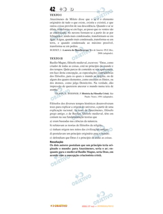 42                  D
TEXTO I
Anaxímenes de Mileto disse que o ar é o elemento
originário de tudo o que existe, existiu e existirá, e que
outras coisas provêm de sua descedência. Quando o ar se
dilata, transforma-se em fogo, ao passo que os ventos são
ar condensado. As nuvens formam-se a partir do ar por
feltragem e, ainda mais condensadas, transformam-se em
água. A água, quando mais condensada, transforma-se em
terra, e quando condensada ao máximo possível,
transforma-se em pedras.
BURNET, J. A aurora da filosofia grega. Rio de Janeiro: PUC-Rio,
                                                 2006 (adaptado).

TEXTO II
Basílio Magno, filósofo medieval, escreveu: “Deus, como
criador de todas as coisas, está no princípio do mundo e
dos tempos. Quão parcas de conteúdo se nos apresentam,
em face desta concepção, as especulações contraditórias
dos filósofos, para os quais o mundo se origina, ou de
algum dos quatro elementos, como ensinam os Jônios, ou
dos átomos, como julga Demócrito. Na verdade, dão
impressão de quererem ancorar o mundo numa teia de
aranha.”
     GILSON, E.: BOEHNER, P. História da Filosofia Cristã. São
                               Paulo: Vozes, 1991 (adaptado).


Filósofos dos diversos tempos históricos desenvolveram
teses para explicar a origem do universo, a partir de uma
explicação racional. As teses de Anaxímenes, filósofo
grego antigo, e de Basílio, filósofo medieval, têm em
comum na sua fundamentação teorias que
a) eram baseadas nas ciências da natureza.
b) refutavam as teorias de filósofos da religião.
c) tinham origem nos mitos das civilizações antigas.
d) postulavam um princípio originário para o mundo.
e) defendiam que Deus é o princípio de todas as coisas.
Resolução
Os dois autores postulam que um princípio teria ori-
ginado o mundo: para Anaxímenes, seria o ar; en-
quanto para o medieval Basílio Magno, seria Deus, em
acordo com a concepção criacionista cristã.




                                       O
                                ENEM (1.   DIA)   — NOVEMBRO/2012
 