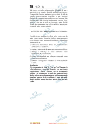 45                C
Não ignoro a opinião antiga e muito difundida de que o
que acontece no mundo é decidido por Deus e pelo acaso.
Essa opinião é muito aceita em nossos dias, devido às
grandes transformações ocorridas, e que ocorrem
diariamente, as quais escapam à conjectura humana. Não
obstante, para não ignorar inteiramente o nosso livre-
arbítrio, creio que se pode aceitar que a sorte decida
metade dos nossos atos, mas [o livre-arbítrio] nos permite
o controle sobre a outra metade.

 MAQUIAVEL, N. O Príncipe. Brasília: EdUnB, 1979 (adaptado).


Em O Príncipe, Maquiavel refletiu sobre o exercício do
poder em seu tempo. No trecho citado, o autor demonstra
o vínculo entre o seu pensamento político e o humanismo
renascentista ao
a) valorizar a interferência divina nos acontecimentos
   definidores do seu tempo.
b) rejeitar a intervenção do acaso nos processos políticos.
c) afirmar a confiança na razão autônoma como
   fundamento da ação humana.
d) romper com a tradição que valorizava o passado como
   fonte de aprendizagem.
e) redefinir a ação política com base na unidade entre fé
   e razão.
Resolução
O texto extraído da obra “O Príncipe”, de Maquiavel,
refletindo sobre o exercício do poder em seu tempo,
apresentou a relação existente entre o pensamento
político e o humanismo próprio do renascentismo.
Assim, afirma a confiança na razão autônoma quando
aborda a questão do livre-arbítrio. A sorte não pode
decidir sozinha nossos atos, deve ser corroborada pela
razão.




                                    O
                             ENEM (1.   DIA)   — NOVEMBRO/2012
 