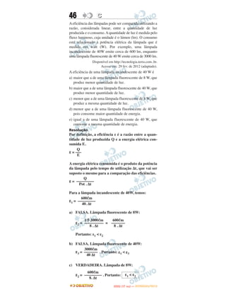 46                C
A eficiência das lâmpadas pode ser comparada utilizando a
razão, considerada linear, entre a quantidade de luz
produzida e o consumo. A quantidade de luz é medida pelo
fluxo luminoso, cuja unidade é o lúmen (lm). O consumo
está relacionado à potência elétrica da lâmpada que é
medida em watt (W). Por exemplo, uma lâmpada
incandescente de 40W emite cerca de 600 lm, enquanto
uma lâmpada fluorescente de 40 W emite cerca de 3000 lm.
               Disponível em http://tecnologia.terra.com..br.
                    Acesso em: 29 fev. de 2012 (adaptado).
A eficiência de uma lâmpada incandescente de 40 W é
a) maior que a de uma lâmpada fluorescente de 8 W, que
   produz menor quantidade de luz.
b) maior que a de uma lâmpada fluorescente de 40 W, que
   produz menor quantidade de luz.
c) menor que a de uma lâmpada fluorescente de 8 W, que
   produz a mesma quantidade de luz.
d) menor que a de uma lâmpada fluorescente de 40 W,
   pois consome maior quantidade de energia.
e) igual a de uma lâmpada fluorescente de 40 W, que
   consome a mesma quantidade de energia.
Resolução
Por definição, a eficiência ε é a razão entre a quan-
tidade de luz produzida Q e a energia elétrica con-
sumida E.
     Q
ε = –––
     E

A energia elétrica consumida é o produto da potência
da lâmpada pelo tempo de utilização Δt, que vai ser
suposto o mesmo para a comparação das eficiências.
        Q
ε = –––––––––
     Pot . Δt

Para a lâmpada incandescente de 40W, temos:
       600ᐉm
ε1 = –––––––––
        40. Δt

a) FALSA. Lâmpada fluorescente de 8W:
         1/5 3000ᐉm          600ᐉm
    ε2 = –––––––––– = –––––––
            8 . Δt            8 . Δt

    Portanto: ε1 < ε2

b) FALSA. Lâmpada fluorescente de 40W:
        3000ᐉm
   ε3 = ––––––– . Portanto: ε1 < ε3
         40 Δt

c) VERDADEIRA. Lâmpada de 8W:
           600ᐉm
    ε2 = ––––––––– . Portanto: ε1 < ε2
            8. Δt
                                    O
                             ENEM (1.   DIA)   — NOVEMBRO/2012
 