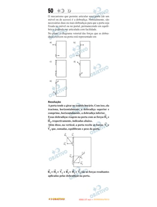 50                D
O mecanismo que permite articular uma porta (de um
móvel ou de acesso) é a dobradiça. Normalmente, são
necessárias duas ou mais dobradiças para que a porta seja
fixada no móvel ou no portal, permanecendo em equilí-
brio e podendo ser articulada com facilidade.
No plano, o diagrama vetorial das forças que as dobra-
diças exercem na porta está representado em




Resolução
A porta tende a girar no sentido horário. Com isso, ela
traciona, horizontalmente, a dobradiça superior e
comprime, horizontalmente, a dobradiça inferior.
                                                  →
Essas dobradiças reagem na porta com as forças H1 e
→
H2, respectivamente, indicadas abaixo.
                                                  →
Além disso, na vertical, a porta recebe as forças V1 e
→
V2 que, somadas, equilibram o peso da porta.




→    →     →    →     →     →
R1 = H1 + V1 e R2 = H2 + V2 são as forças resultantes
aplicadas pelas dobradiças na porta.




                                   O
                            ENEM (1.   DIA)   — NOVEMBRO/2012
 