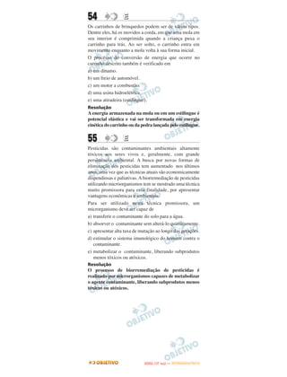 54                E
Os carrinhos de brinquedos podem ser de vários tipos.
Dentre eles, há os movidos a corda, em que uma mola em
seu interior é comprimida quando a criança puxa o
carrinho para trás. Ao ser solto, o carrinho entra em
movimento enquanto a mola volta à sua forma inicial.
O processo de conversão de energia que ocorre no
carrinho descrito também é verificado em
a) um dínamo.
b) um freio de automóvel.
c) um motor a combustão.
d) uma usina hidroelétrica.
e) uma atiradeira (estilingue).
Resolução
A energia armazenada na mola ou em um estilingue é
potencial elástica e vai ser transformada em energia
cinética do carrinho ou da pedra lançada pelo estilingue.


55                E
Pesticidas são contaminantes ambientais altamente
tóxicos aos seres vivos e, geralmente, com grande
persistência ambiental. A busca por novas formas de
eliminação dos pesticidas tem aumentado nos últimos
anos, uma vez que as técnicas atuais são economicamente
dispendiosas e paliativas. A biorremediação de pesticidas
utilizando microorganismos tem se mostrado uma técnica
muito promissora para essa finalidade, por apresentar
vantagens econômicas e ambientais.
Para ser utilizado nesta técnica promissora, um
microrganismo deve ser capaz de
a) transferir o contaminante do solo para a água.
b) absorver o contaminante sem alterá-lo quimicamente.
c) apresentar alta taxa de mutação ao longo das gerações.
d) estimular o sistema imunológico do homem contra o
   contaminante.
e) metabolizar o contaminante, liberando subprodutos
   menos tóxicos ou atóxicos.
Resolução
O processo de biorremediação de pesticidas é
realizado por microrganismos capazes de metabolizar
o agente contaminante, liberando subprodutos menos
tóxicos ou atóxicos.




                                   O
                            ENEM (1.   DIA)   — NOVEMBRO/2012
 
