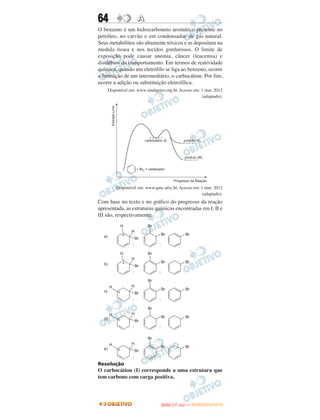 64                 A
O benzeno é um hidrocarboneto aromático presente no
petróleo, no carvão e em condensados de gás natural.
Seus metabólitos são altamente tóxicos e se depositam na
medula óssea e nos tecidos gordurosos. O limite de
exposição pode causar anemia, câncer (leucemia) e
distúrbios do comportamento. Em termos de reatividade
química, quando um eletrófilo se liga ao benzeno, ocorre
a formação de um intermediário, o carbocátion. Por fim,
ocorre a adição ou substituição eletrofílica.
    Disponível em: www.sindipetro.org.br. Acesso em: 1 mar. 2012
                                                     (adaptado).




        Disponível em: www.qmc.ufsc.br. Acesso em: 1 mar. 2012
                                                   (adaptado).
Com base no texto e no gráfico do progresso da reação
apresentada, as estruturas químicas encontradas em I, II e
III são, respectivamente:




Resolução
O carbocátion (I) corresponde a uma estrutura que
tem carbono com carga positiva.



                                      O
                               ENEM (1.   DIA)   — NOVEMBRO/2012
 