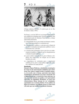 7                 E




(Charge anônima. BURKE, P. A fabricação do rei. Rio
de Janeiro: Zahar, 1994.)

Na França, o rei Luís XIV teve sua imagem fabricada por
um conjunto de estratégias que visavam sedimentar uma
determinada noção de soberania. Neste sentido, a charge
apresentada demonstra
a) a humanidade do rei, pois retrata um homem comum,
   sem os adornos próprios à vestimenta real.
b) a unidade entre o público e o privado, pois a figura do
   rei com a vestimenta real representa o público e sem a
   vestimenta real, o privado.
c) o vínculo entre monarquia e povo, pois leva ao conhe-
   cimento do público a figura de um rei despretensioso
   e distante do poder político.
d) o gosto estético refinado do rei, pois evidencia a ele-
   gância dos trajes reais em relação aos de outros
   membros da corte.
e) a importância da vestimenta para a constituição
   simbólica do rei, pois o corpo político adornado escon-
   de os defeitos do corpo pessoal.
Resolução
Durante a Época Moderna, o absolutismo monárquico
fez largo uso de representações simbólicas para mani-
festar seus valores e papéis sociais. O próprio monar-
ca, de acordo com a charge, apresenta uma dupla
manifestação: inicialmente seu corpo é mostrado sem
a indumentária que o caracteriza como soberano, ou
seja, um corpo mortal; em seguida, o rei é apresentado
com toda sua dignidade absolutista, na qual suas
características físicas deixam de ser ressaltadas,
suprimindo seus eventuais defeitos. O uso político da
figura do monarca sacralizado torna-se assim mais
relevante que sua condição meramente humana.




                                    O
                             ENEM (1.   DIA)   — NOVEMBRO/2012
 