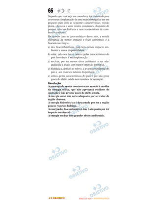 65                E
Suponha que você seja um consultor e foi contratado para
assessorar a implantação de uma matriz energética em um
pequeno país com as seguintes características: região
plana, chuvosa e com ventos constantes, dispondo de
poucos recursos hídricos e sem reservatórios de com-
bustíveis fósseis.
De acordo com as características desse país, a matriz
energética de menor impacto e risco ambientais é a
baseada na energia
a) dos biocombustíveis, pois tem menos impacto am-
   biental e maior disponibilidade.
b) solar, pelo seu baixo custo e pelas características do
   país favoráveis à sua implantação.
c) nuclear, por ter menos risco ambiental a ser ade-
   quadeada a locais com menor extensão territorial,
d) hidráulica, devido ao relevo, à extensão territorial do
   país e aos recursos naturais disponíveis.
e) eólica, pelas características do país e por não gerar
   gases do efeito estufa nem resíduos de operação.
Resolução
A presença de ventos constantes nos remete à escolha
da energia eólica, que não apresenta resíduos de
operação e não produz gases do efeito estufa.
A energia solar não seria adequada por se tratar de
região chuvosa.
A energia hidroelétrica é descartada por ter a região
poucos recursos hídricos.
A energia dos biocombustíveis não é adequada por ter
impacto ambiental.
A energia nuclear tem grandes riscos ambientais.




                                    O
                             ENEM (1.   DIA)   — NOVEMBRO/2012
 