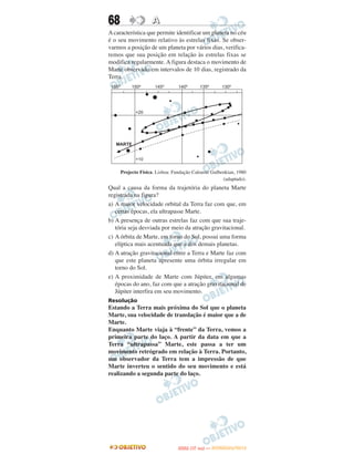 68                 A
A característica que permite identificar um planeta no céu
é o seu movimento relativo às estrelas fixas. Se obser-
varmos a posição de um planeta por vários dias, verifica-
remos que sua posição em relação às estrelas fixas se
modifica regularmente. A figura destaca o movimento de
Marte observado em intervalos de 10 dias, registrado da
Terra.




     Projecto Física. Lisboa: Fundação Calouste Gulbenkian, 1980
                                                     (adaptado).
Qual a causa da forma da trajetória do planeta Marte
registrada na figura?
a) A maior velocidade orbital da Terra faz com que, em
   certas épocas, ela ultrapasse Marte.
b) A presença de outras estrelas faz com que sua traje-
   tória seja desviada por meio da atração gravitacional.
c) A órbita de Marte, em torno do Sol, possui uma forma
   elíptica mais acentuada que a dos demais planetas.
d) A atração gravitacional entre a Terra e Marte faz com
   que este planeta apresente uma órbita irregular em
   torno do Sol.
e) A proximidade de Marte com Júpiter, em algumas
   épocas do ano, faz com que a atração gravitacional de
   Júpiter interfira em seu movimento.
Resolução
Estando a Terra mais próxima do Sol que o planeta
Marte, sua velocidade de translação é maior que a de
Marte.
Enquanto Marte viaja à “frente” da Terra, vemos a
primeira parte do laço. A partir da data em que a
Terra “ultrapassa” Marte, este passa a ter um
movimento retrógrado em relação à Terra. Portanto,
um observador da Terra tem a impressão de que
Marte inverteu o sentido do seu movimento e está
realizando a segunda parte do laço.




                                      O
                               ENEM (1.   DIA)   — NOVEMBRO/2012
 