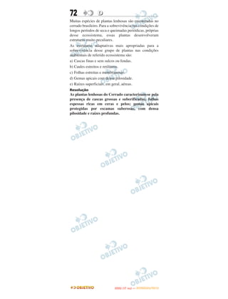 72                D
Muitas espécies de plantas lenhosas são encontradas no
cerrado brasileiro. Para a sobrevivência nas condições de
longos períodos de seca e queimadas periódicas, próprias
desse ecossistema, essas plantas desenvolveram
estruturas muito peculiares.
As estruturas adaptativas mais apropriadas para a
sobrevivência desse grupo de plantas nas condições
ambientais de referido ecossistema são:
a) Cascas finas e sem sulcos ou fendas.
b) Caules estreitos e retilíneos.
c) Folhas estreitas e membranosas.
d) Gemas apicais com densa pilosidade.
e) Raízes superficiais, em geral, aéreas.
Resolução
As plantas lenhosas do Cerrado caracterizam-se pela
presença de cascas grossas e suberificadas; folhas
espessas ricas em ceras e pelos; gemas apicais
protegidas por escamas suberosas, com densa
pilosidade e raízes profundas.




                                   O
                            ENEM (1.   DIA)   — NOVEMBRO/2012
 