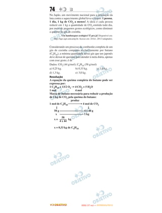 74                  B
No Japão, um movimento nacional para a promoção da
luta contra o aquecimento global leva o slogan: 1 pessoa,
1 dia, 1 kg de CO2 a menos! A ideia é cada pessoa
reduzir em 1 kg a quantidade de CO2 emitida todo dia,
por meio de pequenos gestos ecológicos, como diminuir
a queima de gás de cozinha.
             Um hamburguer ecológico? É pra já! Disponível em:
    http://lqes.iqm.unicamp.br. Acesso em: 24 fev. 2012 (adaptado).


Considerando um processo de combustão completa de um
gás de cozinha composto exclusivamente por butano
(C4H10), a mínima quantidade desse gás que um japonês
deve deixar de queimar para atender à meta diária, apenas
com esse gesto, é de
Dados: CO2 (44 g/mol); C4H10 (58 g/mol)
a) 0,25 kg.            b) 0,33 kg.        c) 1,0 kg.
d) 1,3 kg.             e) 3,0 kg.
Resolução
A equação da queima completa do butano pode ser
expressa por:
1 C4H10 + 13/2 O2 → 4 CO2 + 5 H2O
1 mol                4 mol
Massa de butano necessária para reduzir a produção
de 1 kg de CO2 pela queima do butano:
                 produz
1 mol de C4H10 ⎯⎯⎯⎯→ 4 mol de CO2
     ↓                        ↓
    58 g ––––––––––––––––– 4 x 44 g
     x ––––––––––––––––– 1 kg
           58
    x = ––––– kg
         4 x 44

    x = 0,33 kg de C4H10




                                        O
                                 ENEM (1.   DIA)   — NOVEMBRO/2012
 