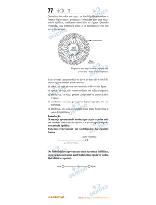 77                E
Quando colocados em água, os fosfolipídeos tendem a
formar lipossomos, estruturas formadas por uma bica-
mada lipídica, conforme mostrado na figura. Quando
rompida, essa estrutura tende a se reorganizar em um
novo lipossomo.




                      Disponível em: http://course1.winona.edu.
                            Acesso em 1 mar. 2012 (adaptado).


Esse arranjo característico se deve ao fato de os fosfoli-
pídios apresentarem uma natureza
a) polar, ou seja, serem inteiramente solúveis em água.
b) apolar, ou seja, não serem solúveis em solução aquosa.
c) anfotérica, ou seja, podem comportar-se como ácidos
   e bases.
d) insaturada, ou seja, possuírem duplas ligações em sua
   estrutura.
e) anfifílica, ou seja, possuírem uma parte hidrofílica e
   outra hidrofóbica.
Resolução
O arranjo apresentado mostra que a parte polar está
em contato com o meio aquoso e a parte apolar ligada
na camada lipídica.
Podemos representar um fosfolipídeo da seguinte
forma




Os fosfolipídios apresentam uma natureza anfifílica,
ou seja, possuem uma parte hidrofílica (polar) e outra
hidrofóbica (apolar).




                                     O
                              ENEM (1.   DIA)   — NOVEMBRO/2012
 