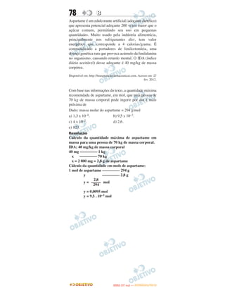 78                   B
Aspartame é um edulcorante artificial (adoçante dietético)
que apresenta potencial adoçante 200 vezes maior que o
açúcar comum, permitindo seu uso em pequenas
quantidades. Muito usado pela indústria alimentícia,
principalmente nos refrigerantes diet, tem valor
energético que corresponde a 4 calorias/grama. É
contraindicado a portadores de fenilcetonúria, uma
doença genética rara que provoca acúmulo da fenilalanina
no organismo, causando retardo mental. O IDA (índice
diário aceitável) desse adoçante é 40 mg/kg de massa
corpórea.

Disponível em; http://boaspraticasfarmaceuticas.com. Acesso em: 27
                                                         fev. 2012.


Com base nas informações do texto, a quantidade máxima
recomendada de aspartame, em mol, que uma pessoa de
70 kg de massa corporal pode ingerir por dia é mais
próxima de
Dado: massa molar do aspartame = 294 g/mol
a) 1,3 x 10–4.             b) 9,5 x 10–3.
c) 4 x 10–2.               d) 2,6.
e) 823.
Resolução
Cálculo da quantidade máxima de aspartame em
massa para uma pessoa de 70 kg de massa corporal.
IDA; 40 mg/kg de massa corporal
40 mg ––––––––– 1 kg
  x    ––––––––– 70 kg
  x = 2 800 mg = 2,8 g de aspartame
Cálculo da quantidade em mols de aspartame:
1 mol de aspartame ––––––––– 294 g
         y          ––––––––– 2,8 g
               2,8
         y = ––––– mol
              294
           y = 0,0095 mol
           y = 9,5 . 10–3 mol




                                        O
                                 ENEM (1.   DIA)   — NOVEMBRO/2012
 