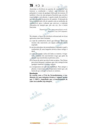 79                 B
Aumentar a eficiência na queima de combustível dos
motores a combustão e reduzir suas emissões de
poluentes é a meta de qualquer fabricante de motores. É
também o foco de uma pesquisa brasileira que envolve
experimentos com plasma, o quarto estado da matéria e
que está presente no processo de ignição. A interação da
faísca emitida pela vela de ignição com as moléculas de
combustível gera o plasma que provoca a explosão
liberadora de energia que, por sua vez, faz o motor
funcionar.
                Disponível em: www.inovacaotecnologica.com.br.
                             Acesso em: 22 jul. 2010 (adaptado).


No entanto, a busca da eficiência referenciada no texto
apresenta como fator limitante
a) o tipo de combustível, fóssil, que utilizam. Sendo um
   insumo não renovável, em algum momento estará
   esgotado.
b) um dos princípios da termodinâmica, segundo o qual o
   rendimento de uma máquina térmica nunca atinge o
   ideal.
c) o funcionamento cíclico de todos os motores. A repe-
   tição contínua dos movimentos exige que parte da
   energia seja transferida ao próximo ciclo.
d) as forças de atrito inevitável entre as peças. Tais forças
   provocam desgastes contínuos que com o tempo levam
   qualquer material à fadiga e ruptura.
e) a temperatura em que eles trabalham. Para atingir o
   plasma, é necessária uma temperatura maior que a de
   fusão do aço com que se fazem os motores.
Resolução
De acordo com a 2a lei da Termodinâmica, o ren-
                    .
dimento de uma máquina térmica é sempre menor
que 1 (100%), impedindo que a transformação de
calor em trabalho seja integral.




                                      O
                               ENEM (1.   DIA)   — NOVEMBRO/2012
 