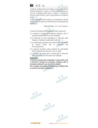 80                A
A falta de conhecimento em relação ao que vem a ser um
material radioativo e quais os efeitos, consequências e
usos da irradiação pode gerar o medo e a tomada de
decisões equivocadas, como a apresentada no exemplo a
seguir.
“Uma companhia aérea negou-se a transportar material
médico por este portar um certificado de esterilização por
irradiação.”
                     Física na Escola, v.8,n.2. 2007 (adaptado).


A decisão tomada pela companhia é equivocada, pois
a) o material é incapaz de acumular radiação, não se
   tornando radioativo por ter sido irradiado.
b) A utilização de uma embalagem é suficiente para
   bloquear a radiação emitida pelo material.
c) a contaminação radioativa do material não se prolifera
   da mesma forma que as infecções por
   microorganismos.
d) o material irradiado emite radiação de intensidade
   abaixo daquela que ofereceria risco à saúde.
e) o intervalo de tempo após a esterilização é suficiente
   para que o material não emita mais radiação.
Resolução
A decisão tomada pela companhia é equivocada, pois
o material é incapaz de acumular radiação, não se
tornando radioativo por ter sido irradiado.
Por exemplo, morangos esterilizados por radiação não
se tornam morangos radioativos.




                                     O
                              ENEM (1.   DIA)   — NOVEMBRO/2012
 