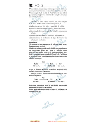 82                E
Osmose é um processo espontâneo que ocorre em todos
os organismos vivos e é essencial à manutenção da vida.
Uma solução 0,15 mol/L de NaCl (cloreto de sódio)
possui a mesma pressão osmótica das soluções presentes
nas células humanas.

A imersão de uma célula humana em uma solução
0,20 mol/L de NaCl tem, como consequência, a
a) adsorção de íons Na+ sobre a superfície da célula.
b) difusão rápida de íons Na+ para o interior da célula.
c) diminuição da concentração das soluções presentes na
   célula.
d) transferência de íons Na+ da célula para a solução.
e) transferência de moléculas de água do interior da
   célula para a solução.
Resolução
Na osmose, ocorre passagem de solvente pela mem-
brana semipermeável.
O solvente sai da solução mais diluída (menor número
de partículas dispersas) para a solução mais
concentrada (maior número de partículas dispersas).
Pelo enunciado, uma solução 0,15 mol/L de NaCl tem
a mesma pressão osmótica das soluções presentes nas
células humanas:

                   H2O
       NaCl ⎯⎯⎯⎯→              Na+            +     Cl –
     0,15 mol/L             0,15 mol/L            0,15 mol/L

Logo, o número total de partículas dispersas nas
células humanas é 0,30 mol/L.
A solução externa apresenta maior número de par-
tículas dispersas:
                   H2O
       NaCl ⎯⎯⎯⎯→              Na+            +     Cl –
     0,20 mol/L             0,20 mol/L            0,20 mol/L

Portanto, o número total de partículas na solução
externa será maior (0,40 mol/L).
Logo, ocorrerá passagem de solvente da célula para a
solução externa.




                                   O
                            ENEM (1.   DIA)   — NOVEMBRO/2012
 
