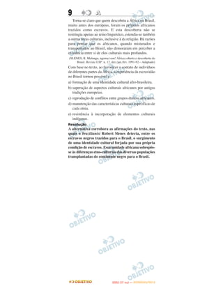 9                   A
   Torna-se claro que quem descobriu a África no Brasil,
muito antes dos europeus, foram os próprios africanos
trazidos como escravos. E esta descoberta não se
restringia apenas ao reino linguístico, estendia-se também
a outras áreas culturais, inclusive à da religião. Há razões
para pensar que os africanos, quando misturados e
transportados ao Brasil, não demoraram em perceber a
existência entre si de elos culturais mais profundos.
(SLENES, R. Malungu, ngoma vem! África coberta e descoberta do
     Brasil. Revista USP. n. 12, dez./jan./fev. 1991-92 – Adaptado)
Com base no texto, ao favorecer o contato de indivíduos
de diferentes partes da África, a experiência da escravidão
no Brasil tornou possível a
a) formação de uma identidade cultural afro-brasileira.
b) superação de aspectos culturais africanos por antigas
   tradições europeias.
c) reprodução de conflitos entre grupos étnicos africanos.
d) manutenção das características culturais específicas de
   cada etnia.
e) resistência à incorporação de elementos culturais
   indígenas.
Resolução
A alternativa corrobora as afirmações do texto, nas
quais o brazilianist Robert Slenes detecta, entre os
escravos negros trazidos para o Brasil, o surgimento
de uma identidade cultural forjada por sua própria
condição de escravos. Essa unidade africana sobrepôs-
se às diferenças etno-culturais das diversas populações
transplantadas do continente negro para o Brasil.




                                        O
                                 ENEM (1.   DIA)   — NOVEMBRO/2012
 