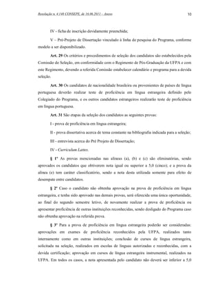 Resolução n. 4.148 CONSEPE, de 16.06.2011 – Anexo                                             10



        IV - ficha de inscrição devidamente preenchida;

        V – Pré-Projeto de Dissertação vinculado à linha de pesquisa do Programa, conforme
modelo a ser disponibilizado.

        Art. 29 Os critérios e procedimentos de seleção dos candidatos são estabelecidos pela
Comissão de Seleção, em conformidade com o Regimento de Pós-Graduação da UFPA e com
este Regimento, devendo a referida Comissão estabelecer calendário e programa para a devida
seleção.

        Art. 30 Os candidatos de nacionalidade brasileira ou provenientes de países de língua
portuguesa deverão realizar teste de proficiência em língua estrangeira definido pelo
Colegiado do Programa, e os outros candidatos estrangeiros realizarão teste de proficiência
em língua portuguesa.

        Art. 31 São etapas da seleção dos candidatos as seguintes provas:

        I - prova de proficiência em língua estrangeira;

        II - prova dissertativa acerca de tema constante na bibliografia indicada para a seleção;

        III - entrevista acerca do Pré Projeto de Dissertação;

        IV - Curriculum Lattes.

        § 1º As provas mencionadas nas alíneas (a), (b) e (c) são eliminatórias, sendo
aprovados os candidatos que obtiverem nota igual ou superior a 5,0 (cinco); e a prova da
alínea (e) tem caráter classificatório, sendo a nota desta utilizada somente para efeito de
desempate entre candidatos.

        § 2º Caso o candidato não obtenha aprovação na prova de proficiência em língua
estrangeira, e tenha sido aprovado nas demais provas, será oferecida uma única oportunidade,
ao final do segundo semestre letivo, de novamente realizar a prova de proficiência ou
apresentar proficiência de outras instituições reconhecidas, sendo desligado do Programa caso
não obtenha aprovação na referida prova.

        § 3º Para a prova de proficiência em língua estrangeira poderão ser consideradas:
aprovações em exames de proficiência reconhecidos pela UFPA, realizados tanto
internamente como em outras instituições; conclusão de cursos de língua estrangeira,
solicitada na seleção, realizados em escolas de línguas autorizadas e reconhecidas, com a
devida certificação; aprovação em cursos de língua estrangeira instrumental, realizados na
UFPA. Em todos os casos, a nota apresentada pelo candidato não deverá ser inferior a 5,0
 