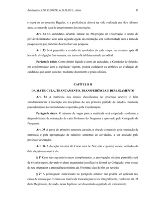 Resolução n. 4.148 CONSEPE, de 16.06.2011 – Anexo                                         11



(cinco) ou ao conceito Regular, e a proficiência deverá ter sido realizada nos dois últimos
anos, a contar da data de encerramento das inscrições.

        Art. 32 Os candidatos deverão indicar no Pré-projeto de Dissertação o nome do
provável orientador, com uma segunda opção de orientação, em conformidade com a linha de
pesquisa em que pretende desenvolver sua pesquisa.

        Art. 33 Será permitida a revisão de resultados de cada etapa, no máximo após 48
horas da divulgação dos mesmos, em meio oficial determinado em edital.

        Parágrafo único. Como direito líquido e certo do candidato, a Comissão de Seleção,
em conformidade com a legislação vigente, poderá esclarecer os critérios de avaliação do
candidato que assim solicitar, mediante documento e prazo oficiais.



                                          CAPÍTULO II

   DA MATRÍCULA, TRANCAMENTO, TRANSFERÊNCIA E DESLIGAMENTO

        Art. 34 A matrícula dos alunos classificados no processo seletivo é feita
simultaneamente à inscrição em disciplinas do seu primeiro período de estudos, mediante
preenchimento das formalidades requeridas pela Coordenação.

        Parágrafo único. O número de vagas para a matrícula será estipulado conforme a
disponibilidade de orientação de cada Professor do Programa e aprovado pelo Colegiado do
Programa.

        Art. 35 A partir do primeiro semestre cursado, o vínculo é mantido pela renovação da
matrícula e pela apresentação de relatório semestral de atividades, a ser avaliado pelo
professor orientador.

        Art. 36 A duração máxima do Curso será de 24 (vinte e quatro) meses, contados da
data da primeira matrícula.

        § 1º Caso seja necessário prazo complementar, a prorrogação máxima permitida será
de 6 (seis) meses, devendo o aluno encaminhar justificativa formal ao Colegiado, com o aval
do seu orientador e antecedência mínima de 30 (trinta) dias do fim do período.

        § 2º A prorrogação mencionada no parágrafo anterior não poderá ser aplicada nos
casos de alunos que tiveram sua matrícula trancada parcial ou integralmente, conforme art. 38
deste Regimento, devendo, nessa hipótese, ser descontado o período de trancamento.
 