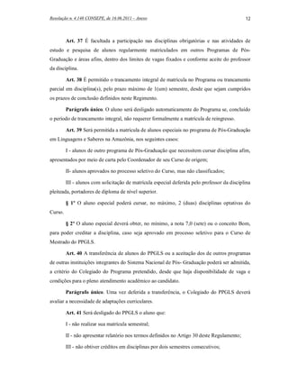 Resolução n. 4.148 CONSEPE, de 16.06.2011 – Anexo                                             12



         Art. 37 É facultada a participação nas disciplinas obrigatórias e nas atividades de
estudo e pesquisa de alunos regularmente matriculados em outros Programas de Pós-
Graduação e áreas afins, dentro dos limites de vagas fixados e conforme aceite do professor
da disciplina.

         Art. 38 É permitido o trancamento integral de matrícula no Programa ou trancamento
parcial em disciplina(s), pelo prazo máximo de 1(um) semestre, desde que sejam cumpridos
os prazos de conclusão definidos neste Regimento.

         Parágrafo único. O aluno será desligado automaticamente do Programa se, concluído
o período de trancamento integral, não requerer formalmente a matrícula de reingresso.

         Art. 39 Será permitida a matrícula de alunos especiais no programa de Pós-Graduação
em Linguagens e Saberes na Amazônia, nos seguintes casos:

         I - alunos de outro programa de Pós-Graduação que necessitem cursar disciplina afim,
apresentados por meio de carta pelo Coordenador de seu Curso de origem;

         II- alunos aprovados no processo seletivo do Curso, mas não classificados;

         III - alunos com solicitação de matrícula especial deferida pelo professor da disciplina
pleiteada, portadores de diploma de nível superior.

         § 1º O aluno especial poderá cursar, no máximo, 2 (duas) disciplinas optativas do
Curso.

         § 2º O aluno especial deverá obter, no mínimo, a nota 7,0 (sete) ou o conceito Bom,
para poder creditar a disciplina, caso seja aprovado em processo seletivo para o Curso de
Mestrado do PPGLS.

         Art. 40 A transferência de alunos do PPGLS ou a aceitação dos de outros programas
de outras instituições integrantes do Sistema Nacional de Pós- Graduação poderá ser admitida,
a critério do Colegiado do Programa pretendido, desde que haja disponibilidade de vaga e
condições para o pleno atendimento acadêmico ao candidato.

         Parágrafo único. Uma vez deferida a transferência, o Colegiado do PPGLS deverá
avaliar a necessidade de adaptações curriculares.

         Art. 41 Será desligado do PPGLS o aluno que:

         I - não realizar sua matrícula semestral;

         II - não apresentar relatório nos termos definidos no Artigo 30 deste Regulamento;

         III - não obtiver créditos em disciplinas por dois semestres consecutivos;
 