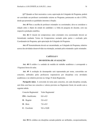 Resolução n. 4.148 CONSEPE, de 16.06.2011 – Anexo                                           14



       § 3º Quando se fizer necessário e com a aprovação do Colegiado do Programa, poderá
ser convidado um professor coorientador externo ao Programa, pertencente ou não à UFPA,
desde que preencha as qualidades inerentes à função.

       Art. 45 Para a escolha do professor orientador ou coorientador, deve-se considerar a
relação entre o objeto de estudo do candidato e a linha de pesquisa do docente, com sua
respectiva produção científica.

       Art. 46 O vínculo de compromisso entre orientador e/ou coorientador deverá ser
formalizado mediante Termo de Compromisso assinado pelas partes e avalizado pelo
Coordenador do Programa, após apreciação do Colegiado do Programa.

       Art. 47 Semestralmente deverá ser encaminhado, ao Colegiado do Programa, relatório
acerca das atividades desenvolvidas na orientação, assinado pelo orientando e pelo orientador.



                                          CAPÍTULO V

                               DO SISTEMA DE AVALIAÇÃO

        Art. 48 O crédito é a unidade de medida do trabalho acadêmico e corresponde a
15(quinze) horas de aulas.

        Art. 49 A avaliação de desempenho será representada por notas, convertidas em
conceitos, atribuídos pelos professores responsáveis por disciplinas e/ou atividades
acadêmicas e no relatório previsto no Artigo 35 deste Regimento.

        Parágrafo único. A conversão de notas para conceitos, em cada disciplina cursada,
será feita com base nos conceitos e valores previstos no Regimento Geral, de acordo com a
seguinte tabela:

       Conceito Regimental        Valor Regimental

       INS – Insuficiente         0,0 a 4,9

       R – Regular                5,0 a 6,9

       B – Bom                    7,0 a 8,9

       E – Excelente              9,0 a 10,00




        Art. 50 Os créditos em disciplina cursada poderão ser atribuídos, excepcionalmente,
 
