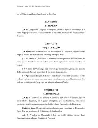 Resolução n. 4.148 CONSEPE, de 16.06.2011 – Anexo                                          15



em até 60 (sessenta) dias após o término da disciplina.



                                         CAPÍTULO VI

                                         DA PESQUISA

          Art. 51 Compete ao Colegiado do Programa definir as áreas de concentração e as
linhas de pesquisa às quais se vinculam todas as atividades desenvolvidas pelos docentes e
discentes.



                                         CAPÍTULO VII

                                     DA QUALIFICAÇÃO

          Art. 52 O Exame de Qualificação é a fase de ajustes na Dissertação, devendo ocorrer
no prazo mínimo de seis meses antes da entrega desta para defesa.

          § 1º No Exame de Qualificação, o orientando deverá apresentar 50% (cinquenta por
cento) de sua Dissertação produzida, bem como deverá apresentar a análise parcial de seu
corpus.

          § 2º A Banca de Qualificação será composta por três membros, professores doutores
do Programa, não havendo necessidade de haver uma defesa pública.

          § 3º Após as considerações da Banca, o trabalho será considerado qualificado ou não,
podendo o discente apresentar mais uma vez o trabalho para nova qualificação, desta feita
podendo ser desligado do Curso, caso não seja aprovada a qualificação.



                                        CAPÍTULO VIII

                                      DA DISSERTAÇÃO

       Art. 53 A Dissertação é o trabalho de conclusão do Curso de Mestrado e deve ser
encaminhado à Secretaria, em 4 (quatro) exemplares, após sua finalização, com aval do
professor orientador, para o registro e distribuição à Banca Examinadora da Dissertação.

       Parágrafo único. O prazo para encaminhamento dos exemplares da Dissertação à
Banca deve ser, no mínimo, de 30 dias antes da data de defesa.

       Art. 54 A defesa da Dissertação é feita em sessão pública, perante Banca
Examinadora aprovada pelo Colegiado do Programa.
 