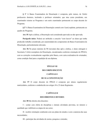 Resolução n. 4.148 CONSEPE, de 16.06.2011 – Anexo                                         16



       § 1º A Banca Examinadora da Dissertação é composta, pelo menos, de 3(três)
professores doutores, incluindo o professor orientador, que atua como presidente, um
examinador externo ao Programa e um outro examinador pertencente ao corpo docente do
Programa.

       § 2º A Banca Examinadora da Dissertação contará com 1(um) suplente, pertencente ao
quadro do Programa.

       Art. 55 Após a defesa, a Dissertação será considerada aprovada ou não aprovada.

       Parágrafo único. Poderá ser atribuído o conceito “com louvor” ao aluno que tenha
produzido trabalho considerado, por unanimidade dos componentes da Banca Examinadora da
Dissertação, particularmente relevante.

       Art. 56 No prazo máximo de 90 (noventa) dias após a defesa, o aluno entregará à
Secretaria 3 (três) exemplares da Dissertação, encadernados conforme orientação do PPGLS,
com as correções eventualmente sugeridas pela Banca, com carta avalizadora do orientador,
como condição final para a expedição de seu diploma.



                                          TÍTULO VII

                                    DO CORPO DISCENTE

                                          CAPÍTULO I

                                  DE SUA CONSTITUIÇÃO

        Art. 57 O corpo discente do PPGLS é composto por alunos regularmente
matriculados, conforme o estabelecido nos artigos 34 e 35 deste Regimento.



                                          CAPÍTULO II

                                 DOS DIREITOS E DEVERES

        Art. 58 São direitos dos discentes:

        I - contar com oferta de disciplinas e demais atividades previstas, no número e
qualidade que viabilizem as etapas de seu curso;

        II - receber orientação condizente com seu plano de estudos e com a natureza das suas
necessidades;

        III - participar das atividades de ensino, pesquisa e extensão;
 