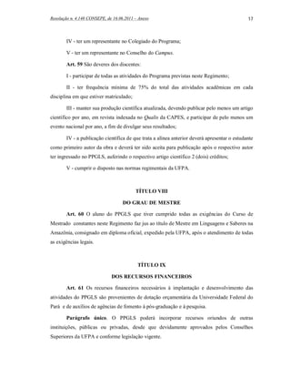 Resolução n. 4.148 CONSEPE, de 16.06.2011 – Anexo                                             17



        IV - ter um representante no Colegiado do Programa;

        V - ter um representante no Conselho do Campus.

        Art. 59 São deveres dos discentes:

        I - participar de todas as atividades do Programa previstas neste Regimento;

        II - ter frequência mínima de 75% do total das atividades acadêmicas em cada
disciplina em que estiver matriculado;

        III - manter sua produção científica atualizada, devendo publicar pelo menos um artigo
científico por ano, em revista indexada no Qualis da CAPES, e participar de pelo menos um
evento nacional por ano, a fim de divulgar seus resultados;

        IV - a publicação científica de que trata a alínea anterior deverá apresentar o estudante
como primeiro autor da obra e deverá ter sido aceita para publicação após o respectivo autor
ter ingressado no PPGLS, auferindo o respectivo artigo científico 2 (dois) créditos;

        V - cumprir o disposto nas normas regimentais da UFPA.



                                          TÍTULO VIII

                                    DO GRAU DE MESTRE

        Art. 60 O aluno do PPGLS que tiver cumprido todas as exigências do Curso de
Mestrado constantes neste Regimento faz jus ao título de Mestre em Linguagens e Saberes na
Amazônia, consignado em diploma oficial, expedido pela UFPA, após o atendimento de todas
as exigências legais.



                                           TÍTULO IX

                              DOS RECURSOS FINANCEIROS

        Art. 61 Os recursos financeiros necessários à implantação e desenvolvimento das
atividades do PPGLS são provenientes de dotação orçamentária da Universidade Federal do
Pará e de auxílios de agências de fomento à pós-graduação e à pesquisa.

        Parágrafo único. O PPGLS poderá incorporar recursos oriundos de outras
instituições, públicas ou privadas, desde que devidamente aprovados pelos Conselhos
Superiores da UFPA e conforme legislação vigente.
 
