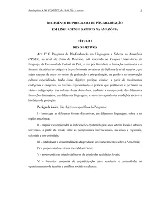 Resolução n. 4.148 CONSEPE, de 16.06.2011 – Anexo                                             2



                REGIMENTO DO PROGRAMA DE PÓS-GRADUAÇÃO

                     EM LINGUAGENS E SABERES NA AMAZÔNIA


                                            TÍTULO I

                                       DOS OBJETIVOS

        Art. 1º O Programa de Pós-Graduação em Linguagens e Saberes na Amazônia
(PPGLS), no nível de Curso de Mestrado, está vinculado ao Campus Universitário de
Bragança, da Universidade Federal do Pará, e tem por finalidade a formação continuada e o
fomento da prática investigativa de profissionais portadores de diploma de nível superior, que
sejam capazes de atuar no ensino de graduação e pós-graduação, na gestão e na intervenção
cultural especializada, tendo como objetivo precípuo estudar, a partir de movimentos
endógenos e exógenos, as diversas representações e práticas que perfizeram e perfazem as
várias configurações das culturas da/na Amazônia, mediante a compreensão das diferentes
formações discursivas, em diferentes linguagens, e suas correspondentes condições sociais e
históricas de produção.

        Parágrafo único. São objetivos específicos do Programa:

        I - investigar as diferentes formas discursivas, em diferentes linguagens, sobre e na
região amazônica;

        II - mapear e compreender as imbricações epistemológicas dos saberes locais e saberes
universais, a partir da tensão entre as componentes internacionais, nacionais e regionais,
coloniais e pós-coloniais;

        III - estabelecer a descentralização da produção de conhecimentos sobre a Amazônia;

        IV - propor estudos críticos da realidade local;

        V - propor práticas interdisciplinares de estudo das realidades locais;

        VI - fomentar propostas de coparticipação entre academia e comunidade no
equacionamento de tensões e conflitos sociais e culturais.
 