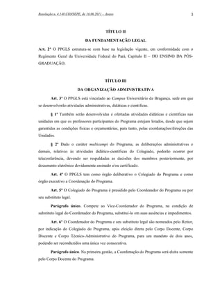 Resolução n. 4.148 CONSEPE, de 16.06.2011 – Anexo                                         3



                                           TÍTULO II

                              DA FUNDAMENTAÇÃO LEGAL

Art. 2º O PPGLS estrutura-se com base na legislação vigente, em conformidade com o
Regimento Geral da Universidade Federal do Pará, Capítulo II – DO ENSINO DA PÓS-
GRADUAÇÃO.



                                           TÍTULO III

                         DA ORGANIZAÇÃO ADMINISTRATIVA

        Art. 3º O PPGLS está vinculado ao Campus Universitário de Bragança, sede em que
se desenvolverão atividades administrativas, didáticas e científicas.

        § 1º Também serão desenvolvidas e ofertadas atividades didáticas e científicas nas
unidades em que os professores participantes do Programa estejam lotados, desde que sejam
garantidas as condições físicas e orçamentárias, para tanto, pelas coordenações/direções das
Unidades.

        § 2º Dado o caráter multicampi do Programa, as deliberações administrativas e
demais, relativas às atividades didático-científicas do Colegiado, poderão ocorrer por
teleconferência, devendo ser respaldadas as decisões dos membros posteriormente, por
documento eletrônico devidamente assinado e/ou certificado.

        Art. 4º O PPGLS tem como órgão deliberativo o Colegiado do Programa e como
órgão executivo a Coordenação do Programa.

        Art. 5º O Colegiado do Programa é presidido pelo Coordenador do Programa ou por
seu substituto legal.

        Parágrafo único. Compete ao Vice-Coordenador do Programa, na condição de
substituto legal do Coordenador do Programa, substituí-lo em suas ausências e impedimentos.

        Art. 6º O Coordenador do Programa e seu substituto legal são nomeados pelo Reitor,
por indicação do Colegiado do Programa, após eleição direta pelo Corpo Docente, Corpo
Discente e Corpo Técnico-Administrativo do Programa, para um mandato de dois anos,
podendo ser reconduzidos uma única vez consecutiva.

        Parágrafo único. Na primeira gestão, a Coordenação do Programa será eleita somente
pelo Corpo Docente do Programa.
 