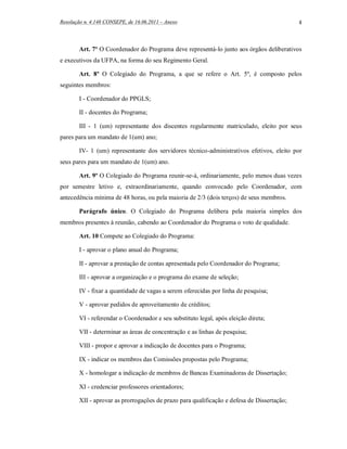 Resolução n. 4.148 CONSEPE, de 16.06.2011 – Anexo                                           4



        Art. 7º O Coordenador do Programa deve representá-lo junto aos órgãos deliberativos
e executivos da UFPA, na forma do seu Regimento Geral.

        Art. 8º O Colegiado do Programa, a que se refere o Art. 5º, é composto pelos
seguintes membros:

        I - Coordenador do PPGLS;

        II - docentes do Programa;

        III - 1 (um) representante dos discentes regularmente matriculado, eleito por seus
pares para um mandato de 1(um) ano;

        IV- 1 (um) representante dos servidores técnico-administrativos efetivos, eleito por
seus pares para um mandato de 1(um) ano.

        Art. 9º O Colegiado do Programa reunir-se-á, ordinariamente, pelo menos duas vezes
por semestre letivo e, extraordinariamente, quando convocado pelo Coordenador, com
antecedência mínima de 48 horas, ou pela maioria de 2/3 (dois terços) de seus membros.

        Parágrafo único. O Colegiado do Programa delibera pela maioria simples dos
membros presentes à reunião, cabendo ao Coordenador do Programa o voto de qualidade.

        Art. 10 Compete ao Colegiado do Programa:

        I - aprovar o plano anual do Programa;

        II - aprovar a prestação de contas apresentada pelo Coordenador do Programa;

        III - aprovar a organização e o programa do exame de seleção;

        IV - fixar a quantidade de vagas a serem oferecidas por linha de pesquisa;

        V - aprovar pedidos de aproveitamento de créditos;

        VI - referendar o Coordenador e seu substituto legal, após eleição direta;

        VII - determinar as áreas de concentração e as linhas de pesquisa;

        VIII - propor e aprovar a indicação de docentes para o Programa;

        IX - indicar os membros das Comissões propostas pelo Programa;

        X - homologar a indicação de membros de Bancas Examinadoras de Dissertação;

        XI - credenciar professores orientadores;

        XII - aprovar as prorrogações de prazo para qualificação e defesa de Dissertação;
 