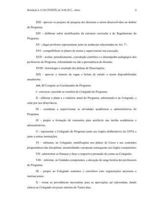 Resolução n. 4.148 CONSEPE, de 16.06.2011 – Anexo                                              5



        XIII - aprovar os projetos de pesquisa dos docentes a serem desenvolvidos no âmbito
do Programa;

        XIV - deliberar sobre modificações da estrutura curricular e do Regulamento do
Programa;

        XV - eleger professor representante junto às instâncias relacionadas no Art. 7º;

        XVI - compatibilizar os planos de ensino e supervisionar sua execução;

        XVII - avaliar, periodicamente, a produção científica e o desempenho pedagógico dos
professores do Programa, referendando ou não a permanência do docente;

        XVIII - homologar o resultado das defesas de Dissertações;

        XIX - aprovar o número de vagas e bolsas de estudo a serem disponibilizadas
anualmente.

        Art. 11 Compete ao Coordenador do Programa:

        I - convocar e presidir as reuniões do Colegiado do Programa;

        II - elaborar o plano e o relatório anual do Programa, submetendo-o ao Colegiado, e
zelar por sua observância;

        III - coordenar e supervisionar as atividades acadêmicas e administrativas do
Programa;

        IV - propor a formação de comissões para auxiliá-lo nas tarefas acadêmicas e
administrativas;

        V - representar o Colegiado do Programa junto aos órgãos deliberativos da UFPA e
junto a outras instituições;

        VI – submeter, ao Colegiado, modificações nos planos de Curso e nos conteúdos
programáticos das disciplinas, encaminhando a proposta consequente aos órgãos competentes;

        VII - administrar as finanças e fazer a respectiva prestação de contas ao Colegiado;

        VIII – informar, às Unidades competentes, a alocação de carga horária dos professores
do Programa;

        IX - propor ao Colegiado contratos e convênios com organizações nacionais e
internacionais;

        X - tomar as providências necessárias para as aprovações ad referendum, dando
ciência ao Colegiado em prazo máximo de 7(sete) dias;
 