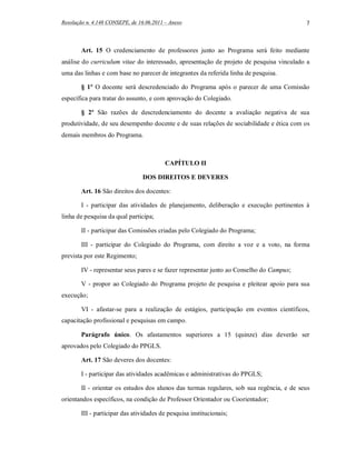Resolução n. 4.148 CONSEPE, de 16.06.2011 – Anexo                                          7



        Art. 15 O credenciamento de professores junto ao Programa será feito mediante
análise do curriculum vitae do interessado, apresentação de projeto de pesquisa vinculado a
uma das linhas e com base no parecer de integrantes da referida linha de pesquisa.

        § 1º O docente será descredenciado do Programa após o parecer de uma Comissão
específica para tratar do assunto, e com aprovação do Colegiado.

        § 2º São razões de descredenciamento do docente a avaliação negativa de sua
produtividade, de seu desempenho docente e de suas relações de sociabilidade e ética com os
demais membros do Programa.



                                          CAPÍTULO II

                                 DOS DIREITOS E DEVERES

        Art. 16 São direitos dos docentes:

        I - participar das atividades de planejamento, deliberação e execução pertinentes à
linha de pesquisa da qual participa;

        II - participar das Comissões criadas pelo Colegiado do Programa;

        III - participar do Colegiado do Programa, com direito a voz e a voto, na forma
prevista por este Regimento;

        IV - representar seus pares e se fazer representar junto ao Conselho do Campus;

        V - propor ao Colegiado do Programa projeto de pesquisa e pleitear apoio para sua
execução;

        VI - afastar-se para a realização de estágios, participação em eventos científicos,
capacitação profissional e pesquisas em campo.

        Parágrafo único. Os afastamentos superiores a 15 (quinze) dias deverão ser
aprovados pelo Colegiado do PPGLS.

        Art. 17 São deveres dos docentes:

        I - participar das atividades acadêmicas e administrativas do PPGLS;

        II - orientar os estudos dos alunos das turmas regulares, sob sua regência, e de seus
orientandos específicos, na condição de Professor Orientador ou Coorientador;

        III - participar das atividades de pesquisa institucionais;
 