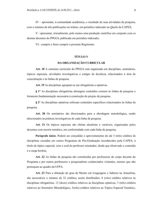 Resolução n. 4.148 CONSEPE, de 16.06.2011 – Anexo                                               8



        IV – apresentar, à comunidade acadêmica, o resultado de suas atividades de pesquisa,
com o mínimo de três publicações no triênio, em periódico indexado no Qualis da CAPES;

        V - apresentar, trienalmente, pelo menos uma produção científica em conjunto com os
demais docentes do PPGLS, publicada em periódico indexado;

        VI - cumprir e fazer cumprir o presente Regimento.



                                           TÍTULO V

                            DA ORGANIZAÇÃO CURRICULAR

        Art. 18 A estrutura curricular do PPGLS está organizada em disciplinas, seminários,
tópicos especiais, atividades investigativas e estágio de docência, relacionados à área de
concentração e às linhas de pesquisa.

        Art. 19 As disciplinas agrupam-se em obrigatórias e optativas.

        § 1º As disciplinas obrigatórias abrangem conteúdos comuns às linhas de pesquisa e
fornecem fundamentação necessária à construção do projeto de pesquisa.

        § 2º As disciplinas optativas enfocam conteúdos específicos relacionados às linhas de
pesquisa.

        Art. 20 Os seminários são direcionados para a abordagem metodológica, sendo
direcionados às práticas investigativas de cada linha de pesquisa.

        Art. 21 Os tópicos especiais são ofertas aleatórias e variáveis, organizadas pelos
docentes com recorte temático, em conformidade com cada linha de pesquisa.

        Parágrafo único. Poderá ser concedido o aproveitamento de até 3 (três) créditos de
disciplinas cursadas em outros Programas de Pós-Graduação reconhecidos pela CAPES, à
título de tópico especial, com o aval do professor orientador, desde que observado o conteúdo
e a carga horária,

        Art. 22 As linhas de pesquisa são constituídas por professores do corpo docente do
Programa e por outros professores e pesquisadores credenciados visitantes, mesmo que não
pertençam ao quadro da UFPA.

        Art. 23 Para a obtenção do grau de Mestre em Linguagens e Saberes na Amazônia,
são necessários o mínimo de 32 créditos, assim distribuídos: 8 (oito) créditos relativos às
disciplinas obrigatórias, 12 (doze) créditos relativos às disciplinas optativas, 3 (três) créditos
relativos ao Seminário Metodológico, 3(três) créditos relativos ao Tópico Especial Temático,
 