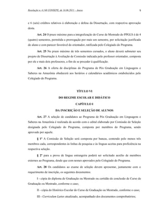 Resolução n. 4.148 CONSEPE, de 16.06.2011 – Anexo                                          9



e 6 (seis) créditos relativos à elaboração e defesa da Dissertação, com respectiva aprovação
desta.

         Art. 24 O prazo máximo para a integralização do Curso de Mestrado do PPGLS é de 4
(quatro) semestres, permitida a prorrogação por mais um semestre, por solicitação justificada
do aluno e com parecer favorável do orientador, ratificada pelo Colegiado do Programa.

         Art. 25 No prazo máximo de três semestres cursados, o aluno deverá submeter seu
projeto de Dissertação à Avaliação de Comissão indicada pelo professor orientador, composta
por ele e mais dois professores, a fim de se proceder à qualificação.

         Art. 26 A oferta de disciplinas do Programa de Pós Graduação em Linguagens e
Saberes na Amazônia obedecerá aos horários e calendários acadêmicos estabelecidos pelo
Colegiado do Programa.



                                           TÍTULO VI

                           DO REGIME ESCOLAR E DIDÁTICO

                                          CAPÍTULO I

                        DA INSCRIÇÃO E SELEÇÃO DE ALUNOS

         Art. 27 A seleção de candidatos ao Programa de Pós Graduação em Linguagens e
Saberes na Amazônia é realizada de acordo com o edital elaborado por Comissão de Seleção
designada pelo Colegiado do Programa, composta por membros do Programa, sendo
aprovado por aquele.

         § 1º A Comissão de Seleção será composta por bancas, contendo pelo menos três
membros cada, correspondentes às linhas de pesquisa e às línguas aceitas para proficiência na
respectiva seleção.

         § 2º para a prova de língua estrangeira poderá ser solicitado auxílio de membros
externos ao Programa, desde que com nomes aprovados pelo Colegiado do Programa.

         Art. 28 Os candidatos ao exame de seleção devem apresentar, juntamente com o
requerimento de inscrição, os seguintes documentos:

         I - cópia do diploma de Graduação ou Mestrado ou certidão de conclusão de Curso de
Graduação ou Mestrado, conforme o caso;

         II - cópia do Histórico Escolar do Curso de Graduação ou Mestrado, conforme o caso;

         III - Curriculum Lattes atualizado, acompanhado dos documentos comprobatórios;
 