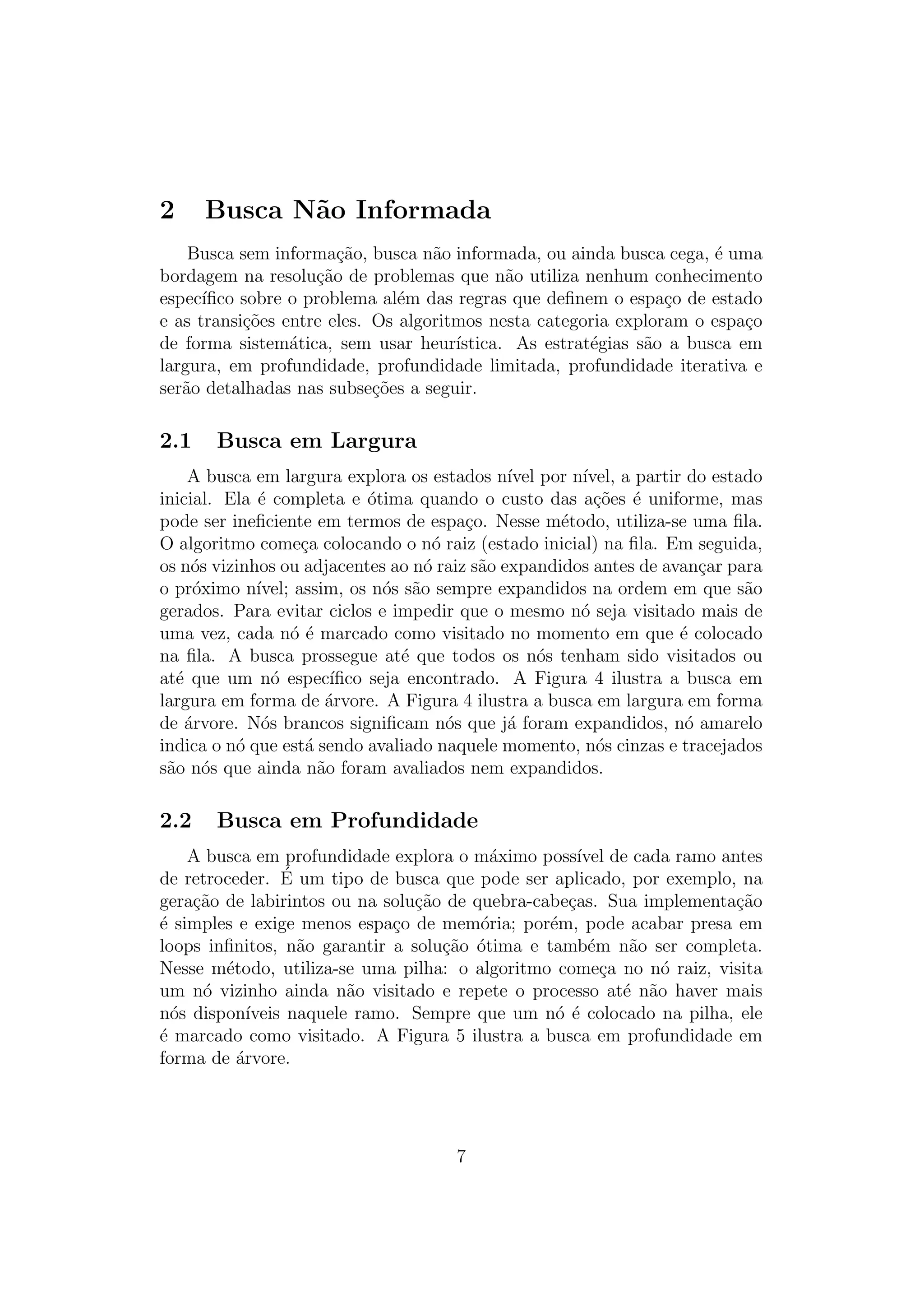 2 Busca Não Informada
Busca sem informação, busca não informada, ou ainda busca cega, é uma
bordagem na resolução de problemas que não utiliza nenhum conhecimento
especı́fico sobre o problema além das regras que definem o espaço de estado
e as transições entre eles. Os algoritmos nesta categoria exploram o espaço
de forma sistemática, sem usar heurı́stica. As estratégias são a busca em
largura, em profundidade, profundidade limitada, profundidade iterativa e
serão detalhadas nas subseções a seguir.
2.1 Busca em Largura
A busca em largura explora os estados nı́vel por nı́vel, a partir do estado
inicial. Ela é completa e ótima quando o custo das ações é uniforme, mas
pode ser ineficiente em termos de espaço. Nesse método, utiliza-se uma fila.
O algoritmo começa colocando o nó raiz (estado inicial) na fila. Em seguida,
os nós vizinhos ou adjacentes ao nó raiz são expandidos antes de avançar para
o próximo nı́vel; assim, os nós são sempre expandidos na ordem em que são
gerados. Para evitar ciclos e impedir que o mesmo nó seja visitado mais de
uma vez, cada nó é marcado como visitado no momento em que é colocado
na fila. A busca prossegue até que todos os nós tenham sido visitados ou
até que um nó especı́fico seja encontrado. A Figura 4 ilustra a busca em
largura em forma de árvore. A Figura 4 ilustra a busca em largura em forma
de árvore. Nós brancos significam nós que já foram expandidos, nó amarelo
indica o nó que está sendo avaliado naquele momento, nós cinzas e tracejados
são nós que ainda não foram avaliados nem expandidos.
2.2 Busca em Profundidade
A busca em profundidade explora o máximo possı́vel de cada ramo antes
de retroceder. É um tipo de busca que pode ser aplicado, por exemplo, na
geração de labirintos ou na solução de quebra-cabeças. Sua implementação
é simples e exige menos espaço de memória; porém, pode acabar presa em
loops infinitos, não garantir a solução ótima e também não ser completa.
Nesse método, utiliza-se uma pilha: o algoritmo começa no nó raiz, visita
um nó vizinho ainda não visitado e repete o processo até não haver mais
nós disponı́veis naquele ramo. Sempre que um nó é colocado na pilha, ele
é marcado como visitado. A Figura 5 ilustra a busca em profundidade em
forma de árvore.
7
 