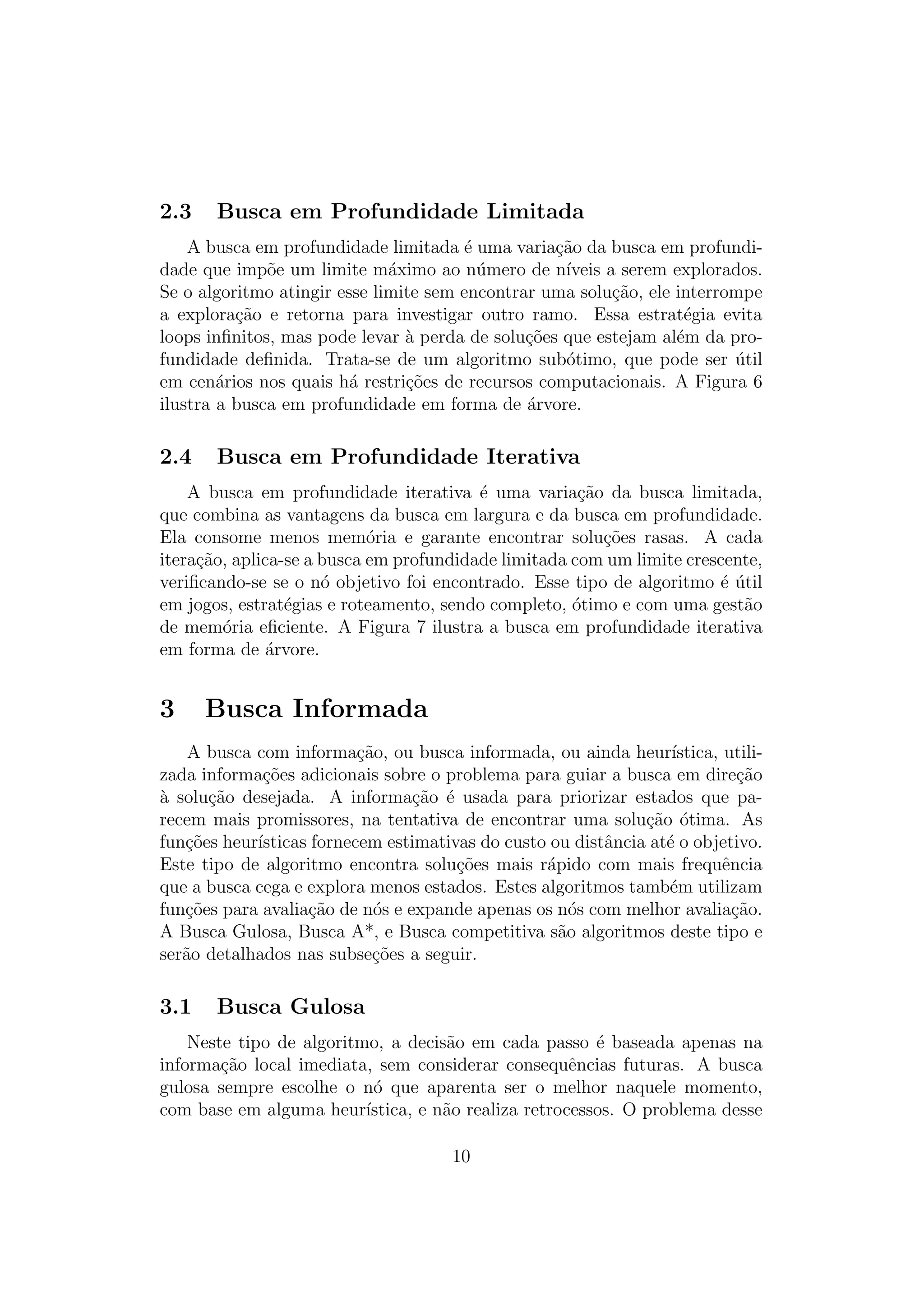 2.3 Busca em Profundidade Limitada
A busca em profundidade limitada é uma variação da busca em profundi-
dade que impõe um limite máximo ao número de nı́veis a serem explorados.
Se o algoritmo atingir esse limite sem encontrar uma solução, ele interrompe
a exploração e retorna para investigar outro ramo. Essa estratégia evita
loops infinitos, mas pode levar à perda de soluções que estejam além da pro-
fundidade definida. Trata-se de um algoritmo subótimo, que pode ser útil
em cenários nos quais há restrições de recursos computacionais. A Figura 6
ilustra a busca em profundidade em forma de árvore.
2.4 Busca em Profundidade Iterativa
A busca em profundidade iterativa é uma variação da busca limitada,
que combina as vantagens da busca em largura e da busca em profundidade.
Ela consome menos memória e garante encontrar soluções rasas. A cada
iteração, aplica-se a busca em profundidade limitada com um limite crescente,
verificando-se se o nó objetivo foi encontrado. Esse tipo de algoritmo é útil
em jogos, estratégias e roteamento, sendo completo, ótimo e com uma gestão
de memória eficiente. A Figura 7 ilustra a busca em profundidade iterativa
em forma de árvore.
3 Busca Informada
A busca com informação, ou busca informada, ou ainda heurı́stica, utili-
zada informações adicionais sobre o problema para guiar a busca em direção
à solução desejada. A informação é usada para priorizar estados que pa-
recem mais promissores, na tentativa de encontrar uma solução ótima. As
funções heurı́sticas fornecem estimativas do custo ou distância até o objetivo.
Este tipo de algoritmo encontra soluções mais rápido com mais frequência
que a busca cega e explora menos estados. Estes algoritmos também utilizam
funções para avaliação de nós e expande apenas os nós com melhor avaliação.
A Busca Gulosa, Busca A*, e Busca competitiva são algoritmos deste tipo e
serão detalhados nas subseções a seguir.
3.1 Busca Gulosa
Neste tipo de algoritmo, a decisão em cada passo é baseada apenas na
informação local imediata, sem considerar consequências futuras. A busca
gulosa sempre escolhe o nó que aparenta ser o melhor naquele momento,
com base em alguma heurı́stica, e não realiza retrocessos. O problema desse
10
 