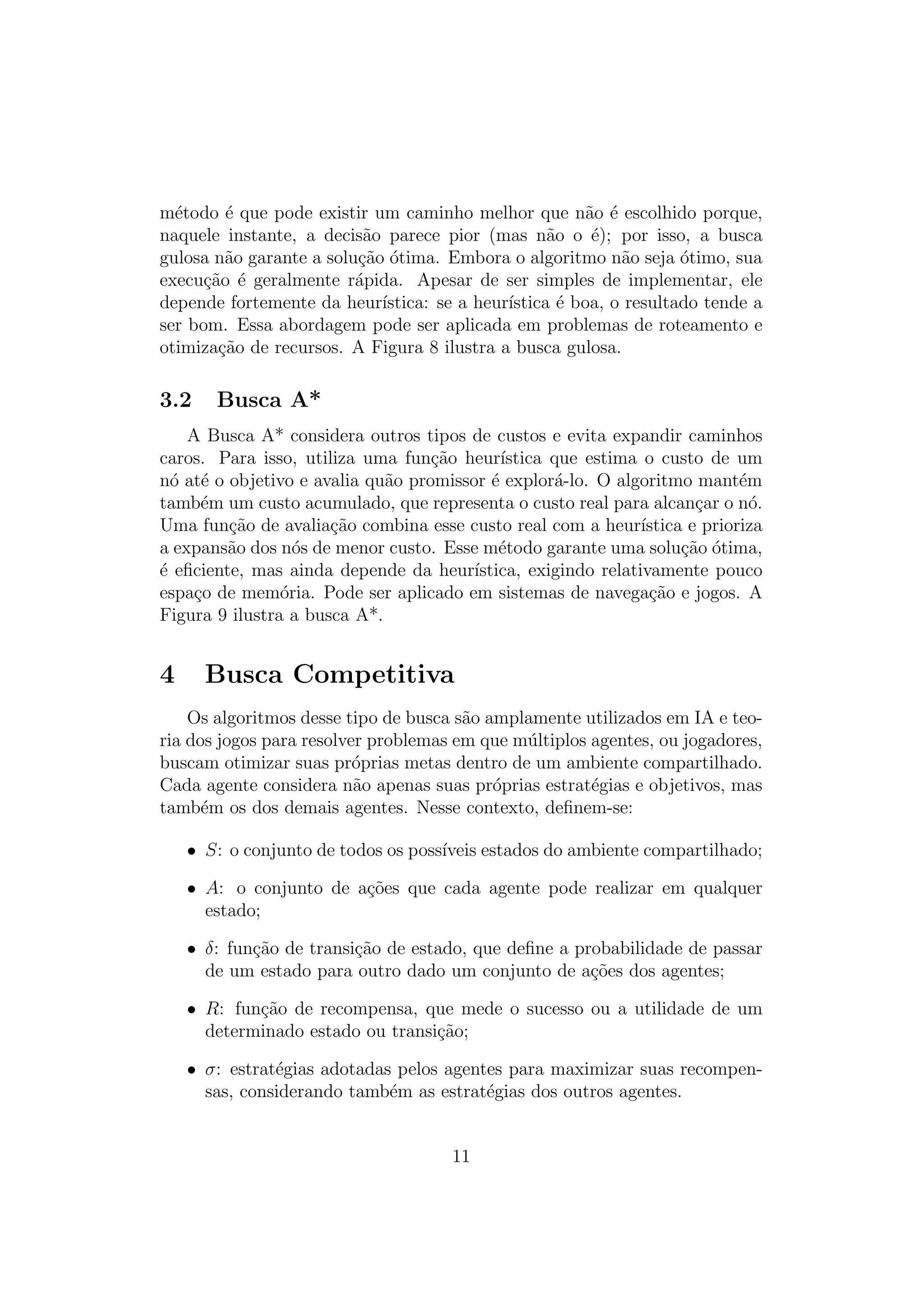 método é que pode existir um caminho melhor que não é escolhido porque,
naquele instante, a decisão parece pior (mas não o é); por isso, a busca
gulosa não garante a solução ótima. Embora o algoritmo não seja ótimo, sua
execução é geralmente rápida. Apesar de ser simples de implementar, ele
depende fortemente da heurı́stica: se a heurı́stica é boa, o resultado tende a
ser bom. Essa abordagem pode ser aplicada em problemas de roteamento e
otimização de recursos. A Figura 8 ilustra a busca gulosa.
3.2 Busca A*
A Busca A* considera outros tipos de custos e evita expandir caminhos
caros. Para isso, utiliza uma função heurı́stica que estima o custo de um
nó até o objetivo e avalia quão promissor é explorá-lo. O algoritmo mantém
também um custo acumulado, que representa o custo real para alcançar o nó.
Uma função de avaliação combina esse custo real com a heurı́stica e prioriza
a expansão dos nós de menor custo. Esse método garante uma solução ótima,
é eficiente, mas ainda depende da heurı́stica, exigindo relativamente pouco
espaço de memória. Pode ser aplicado em sistemas de navegação e jogos. A
Figura 9 ilustra a busca A*.
4 Busca Competitiva
Os algoritmos desse tipo de busca são amplamente utilizados em IA e teo-
ria dos jogos para resolver problemas em que múltiplos agentes, ou jogadores,
buscam otimizar suas próprias metas dentro de um ambiente compartilhado.
Cada agente considera não apenas suas próprias estratégias e objetivos, mas
também os dos demais agentes. Nesse contexto, definem-se:
• S: o conjunto de todos os possı́veis estados do ambiente compartilhado;
• A: o conjunto de ações que cada agente pode realizar em qualquer
estado;
• δ: função de transição de estado, que define a probabilidade de passar
de um estado para outro dado um conjunto de ações dos agentes;
• R: função de recompensa, que mede o sucesso ou a utilidade de um
determinado estado ou transição;
• σ: estratégias adotadas pelos agentes para maximizar suas recompen-
sas, considerando também as estratégias dos outros agentes.
11
 
