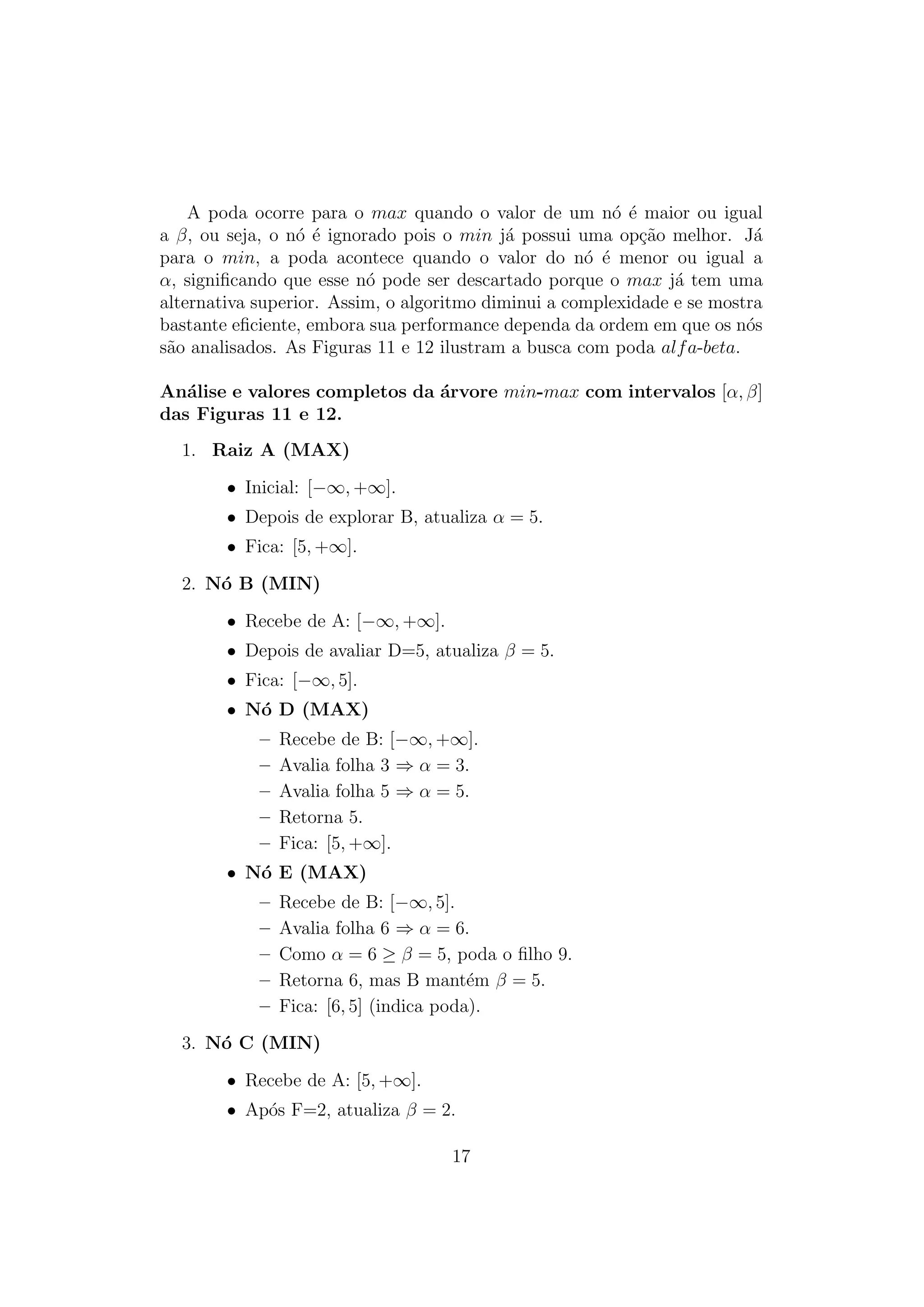 A poda ocorre para o max quando o valor de um nó é maior ou igual
a β, ou seja, o nó é ignorado pois o min já possui uma opção melhor. Já
para o min, a poda acontece quando o valor do nó é menor ou igual a
α, significando que esse nó pode ser descartado porque o max já tem uma
alternativa superior. Assim, o algoritmo diminui a complexidade e se mostra
bastante eficiente, embora sua performance dependa da ordem em que os nós
são analisados. As Figuras 11 e 12 ilustram a busca com poda alfa-beta.
Análise e valores completos da árvore min-max com intervalos [α, β]
das Figuras 11 e 12.
1. Raiz A (MAX)
• Inicial: [−∞, +∞].
• Depois de explorar B, atualiza α = 5.
• Fica: [5, +∞].
2. Nó B (MIN)
• Recebe de A: [−∞, +∞].
• Depois de avaliar D=5, atualiza β = 5.
• Fica: [−∞, 5].
• Nó D (MAX)
– Recebe de B: [−∞, +∞].
– Avalia folha 3 ⇒ α = 3.
– Avalia folha 5 ⇒ α = 5.
– Retorna 5.
– Fica: [5, +∞].
• Nó E (MAX)
– Recebe de B: [−∞, 5].
– Avalia folha 6 ⇒ α = 6.
– Como α = 6 ≥ β = 5, poda o filho 9.
– Retorna 6, mas B mantém β = 5.
– Fica: [6, 5] (indica poda).
3. Nó C (MIN)
• Recebe de A: [5, +∞].
• Após F=2, atualiza β = 2.
17
 