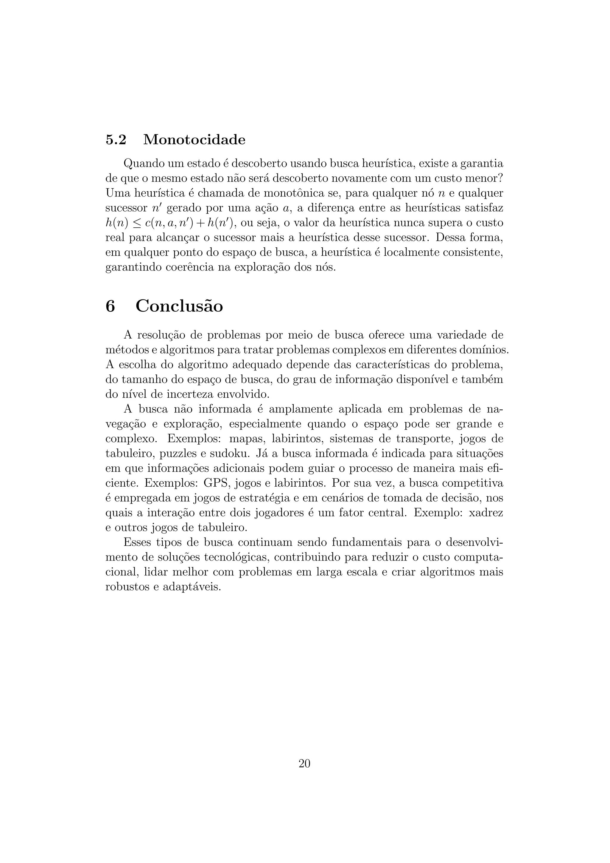 5.2 Monotocidade
Quando um estado é descoberto usando busca heurı́stica, existe a garantia
de que o mesmo estado não será descoberto novamente com um custo menor?
Uma heurı́stica é chamada de monotônica se, para qualquer nó n e qualquer
sucessor n′
gerado por uma ação a, a diferença entre as heurı́sticas satisfaz
h(n) ≤ c(n, a, n′
) + h(n′
), ou seja, o valor da heurı́stica nunca supera o custo
real para alcançar o sucessor mais a heurı́stica desse sucessor. Dessa forma,
em qualquer ponto do espaço de busca, a heurı́stica é localmente consistente,
garantindo coerência na exploração dos nós.
6 Conclusão
A resolução de problemas por meio de busca oferece uma variedade de
métodos e algoritmos para tratar problemas complexos em diferentes domı́nios.
A escolha do algoritmo adequado depende das caracterı́sticas do problema,
do tamanho do espaço de busca, do grau de informação disponı́vel e também
do nı́vel de incerteza envolvido.
A busca não informada é amplamente aplicada em problemas de na-
vegação e exploração, especialmente quando o espaço pode ser grande e
complexo. Exemplos: mapas, labirintos, sistemas de transporte, jogos de
tabuleiro, puzzles e sudoku. Já a busca informada é indicada para situações
em que informações adicionais podem guiar o processo de maneira mais efi-
ciente. Exemplos: GPS, jogos e labirintos. Por sua vez, a busca competitiva
é empregada em jogos de estratégia e em cenários de tomada de decisão, nos
quais a interação entre dois jogadores é um fator central. Exemplo: xadrez
e outros jogos de tabuleiro.
Esses tipos de busca continuam sendo fundamentais para o desenvolvi-
mento de soluções tecnológicas, contribuindo para reduzir o custo computa-
cional, lidar melhor com problemas em larga escala e criar algoritmos mais
robustos e adaptáveis.
20
 