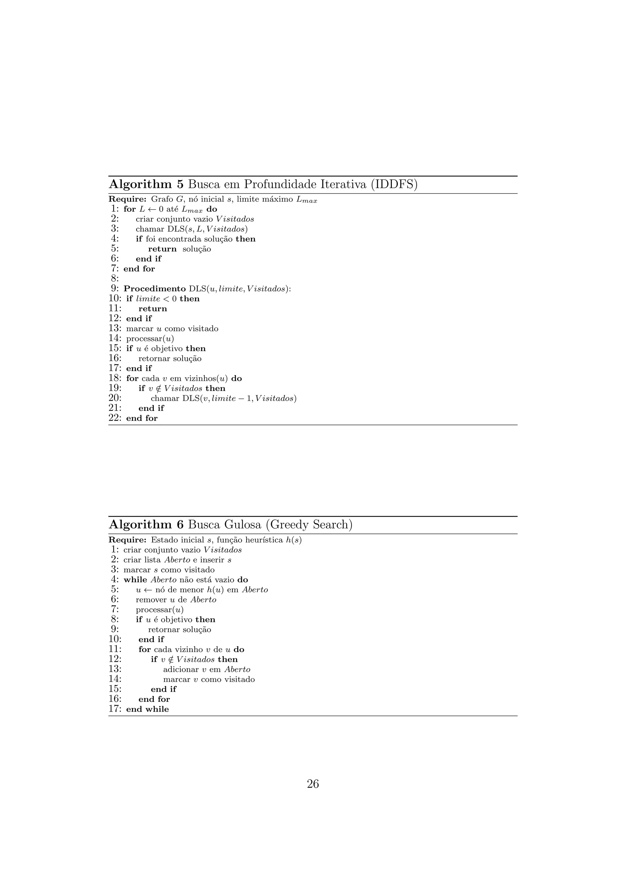 Algorithm 5 Busca em Profundidade Iterativa (IDDFS)
Require: Grafo G, nó inicial s, limite máximo Lmax
1: for L ← 0 até Lmax do
2: criar conjunto vazio V isitados
3: chamar DLS(s, L, V isitados)
4: if foi encontrada solução then
5: return solução
6: end if
7: end for
8:
9: Procedimento DLS(u, limite, V isitados):
10: if limite < 0 then
11: return
12: end if
13: marcar u como visitado
14: processar(u)
15: if u é objetivo then
16: retornar solução
17: end if
18: for cada v em vizinhos(u) do
19: if v /
∈ V isitados then
20: chamar DLS(v, limite − 1, V isitados)
21: end if
22: end for
Algorithm 6 Busca Gulosa (Greedy Search)
Require: Estado inicial s, função heurı́stica h(s)
1: criar conjunto vazio V isitados
2: criar lista Aberto e inserir s
3: marcar s como visitado
4: while Aberto não está vazio do
5: u ← nó de menor h(u) em Aberto
6: remover u de Aberto
7: processar(u)
8: if u é objetivo then
9: retornar solução
10: end if
11: for cada vizinho v de u do
12: if v /
∈ V isitados then
13: adicionar v em Aberto
14: marcar v como visitado
15: end if
16: end for
17: end while
26
 