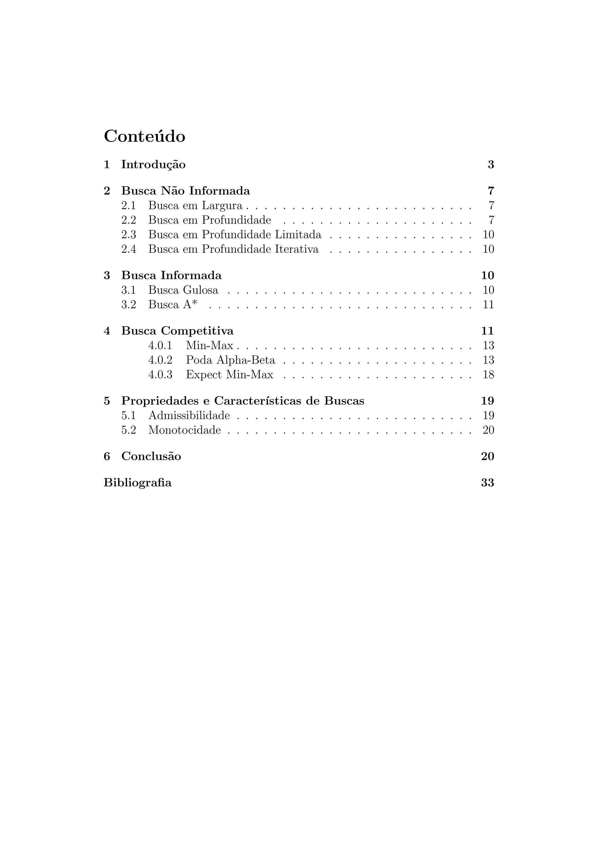 Conteúdo
1 Introdução 3
2 Busca Não Informada 7
2.1 Busca em Largura . . . . . . . . . . . . . . . . . . . . . . . . . 7
2.2 Busca em Profundidade . . . . . . . . . . . . . . . . . . . . . 7
2.3 Busca em Profundidade Limitada . . . . . . . . . . . . . . . . 10
2.4 Busca em Profundidade Iterativa . . . . . . . . . . . . . . . . 10
3 Busca Informada 10
3.1 Busca Gulosa . . . . . . . . . . . . . . . . . . . . . . . . . . . 10
3.2 Busca A* . . . . . . . . . . . . . . . . . . . . . . . . . . . . . 11
4 Busca Competitiva 11
4.0.1 Min-Max . . . . . . . . . . . . . . . . . . . . . . . . . . 13
4.0.2 Poda Alpha-Beta . . . . . . . . . . . . . . . . . . . . . 13
4.0.3 Expect Min-Max . . . . . . . . . . . . . . . . . . . . . 18
5 Propriedades e Caracterı́sticas de Buscas 19
5.1 Admissibilidade . . . . . . . . . . . . . . . . . . . . . . . . . . 19
5.2 Monotocidade . . . . . . . . . . . . . . . . . . . . . . . . . . . 20
6 Conclusão 20
Bibliografia 33
 