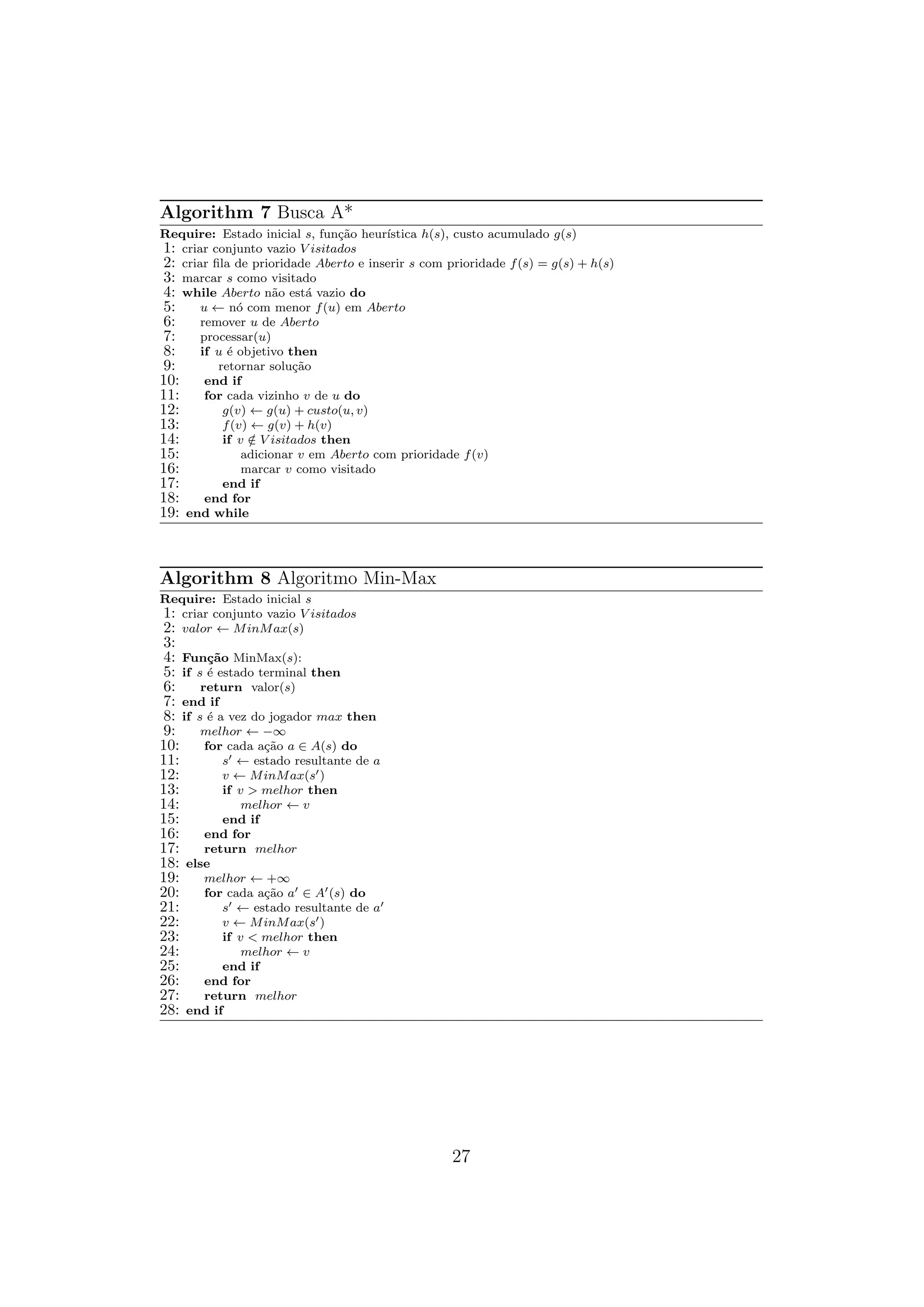 Algorithm 7 Busca A*
Require: Estado inicial s, função heurı́stica h(s), custo acumulado g(s)
1: criar conjunto vazio V isitados
2: criar fila de prioridade Aberto e inserir s com prioridade f(s) = g(s) + h(s)
3: marcar s como visitado
4: while Aberto não está vazio do
5: u ← nó com menor f(u) em Aberto
6: remover u de Aberto
7: processar(u)
8: if u é objetivo then
9: retornar solução
10: end if
11: for cada vizinho v de u do
12: g(v) ← g(u) + custo(u, v)
13: f(v) ← g(v) + h(v)
14: if v /
∈ V isitados then
15: adicionar v em Aberto com prioridade f(v)
16: marcar v como visitado
17: end if
18: end for
19: end while
Algorithm 8 Algoritmo Min-Max
Require: Estado inicial s
1: criar conjunto vazio V isitados
2: valor ← MinMax(s)
3:
4: Função MinMax(s):
5: if s é estado terminal then
6: return valor(s)
7: end if
8: if s é a vez do jogador max then
9: melhor ← −∞
10: for cada ação a ∈ A(s) do
11: s′ ← estado resultante de a
12: v ← MinMax(s′)
13: if v > melhor then
14: melhor ← v
15: end if
16: end for
17: return melhor
18: else
19: melhor ← +∞
20: for cada ação a′ ∈ A′(s) do
21: s′ ← estado resultante de a′
22: v ← MinMax(s′)
23: if v < melhor then
24: melhor ← v
25: end if
26: end for
27: return melhor
28: end if
27
 