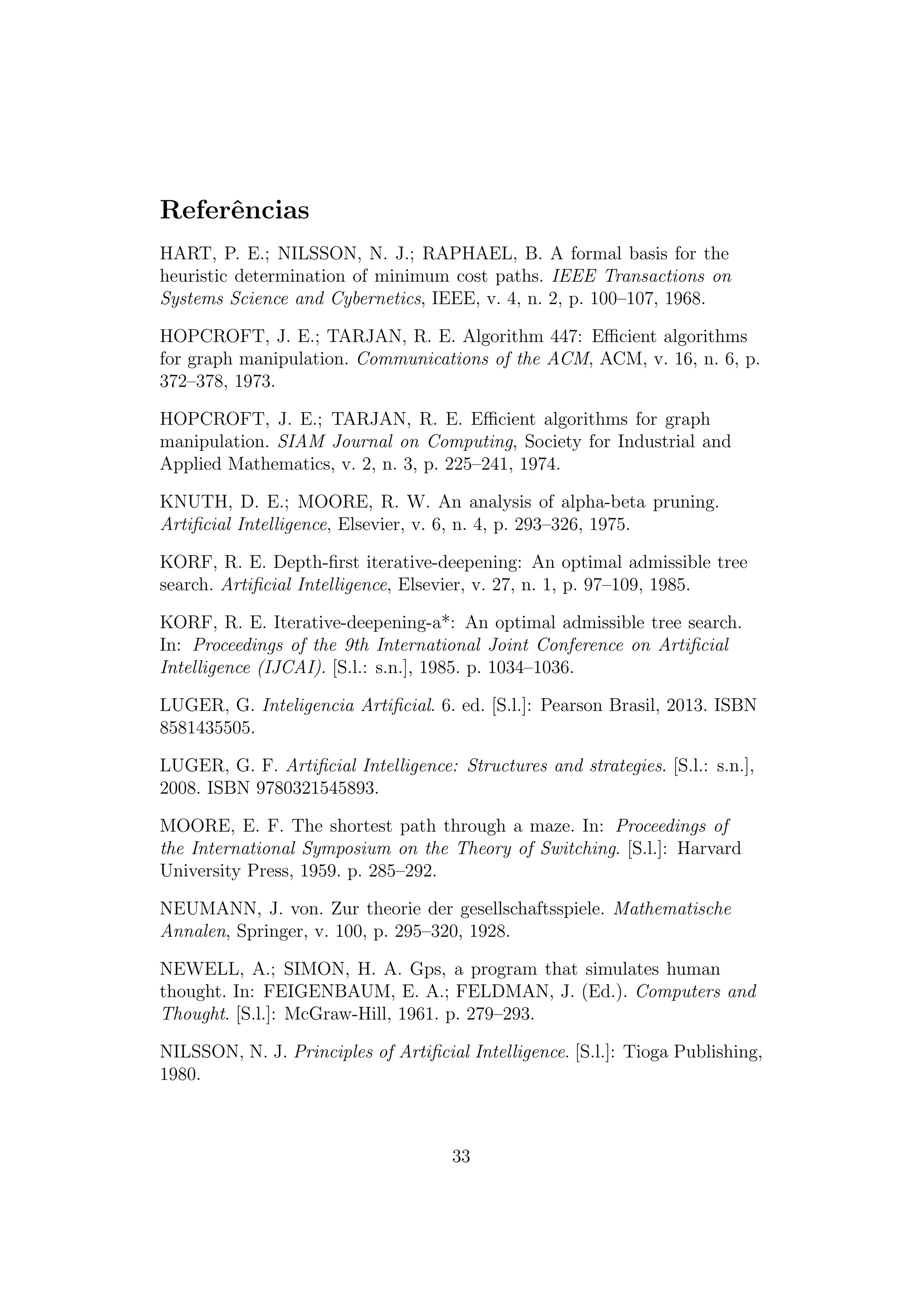 Referências
HART, P. E.; NILSSON, N. J.; RAPHAEL, B. A formal basis for the
heuristic determination of minimum cost paths. IEEE Transactions on
Systems Science and Cybernetics, IEEE, v. 4, n. 2, p. 100–107, 1968.
HOPCROFT, J. E.; TARJAN, R. E. Algorithm 447: Efficient algorithms
for graph manipulation. Communications of the ACM, ACM, v. 16, n. 6, p.
372–378, 1973.
HOPCROFT, J. E.; TARJAN, R. E. Efficient algorithms for graph
manipulation. SIAM Journal on Computing, Society for Industrial and
Applied Mathematics, v. 2, n. 3, p. 225–241, 1974.
KNUTH, D. E.; MOORE, R. W. An analysis of alpha-beta pruning.
Artificial Intelligence, Elsevier, v. 6, n. 4, p. 293–326, 1975.
KORF, R. E. Depth-first iterative-deepening: An optimal admissible tree
search. Artificial Intelligence, Elsevier, v. 27, n. 1, p. 97–109, 1985.
KORF, R. E. Iterative-deepening-a*: An optimal admissible tree search.
In: Proceedings of the 9th International Joint Conference on Artificial
Intelligence (IJCAI). [S.l.: s.n.], 1985. p. 1034–1036.
LUGER, G. Inteligencia Artificial. 6. ed. [S.l.]: Pearson Brasil, 2013. ISBN
8581435505.
LUGER, G. F. Artificial Intelligence: Structures and strategies. [S.l.: s.n.],
2008. ISBN 9780321545893.
MOORE, E. F. The shortest path through a maze. In: Proceedings of
the International Symposium on the Theory of Switching. [S.l.]: Harvard
University Press, 1959. p. 285–292.
NEUMANN, J. von. Zur theorie der gesellschaftsspiele. Mathematische
Annalen, Springer, v. 100, p. 295–320, 1928.
NEWELL, A.; SIMON, H. A. Gps, a program that simulates human
thought. In: FEIGENBAUM, E. A.; FELDMAN, J. (Ed.). Computers and
Thought. [S.l.]: McGraw-Hill, 1961. p. 279–293.
NILSSON, N. J. Principles of Artificial Intelligence. [S.l.]: Tioga Publishing,
1980.
33
 