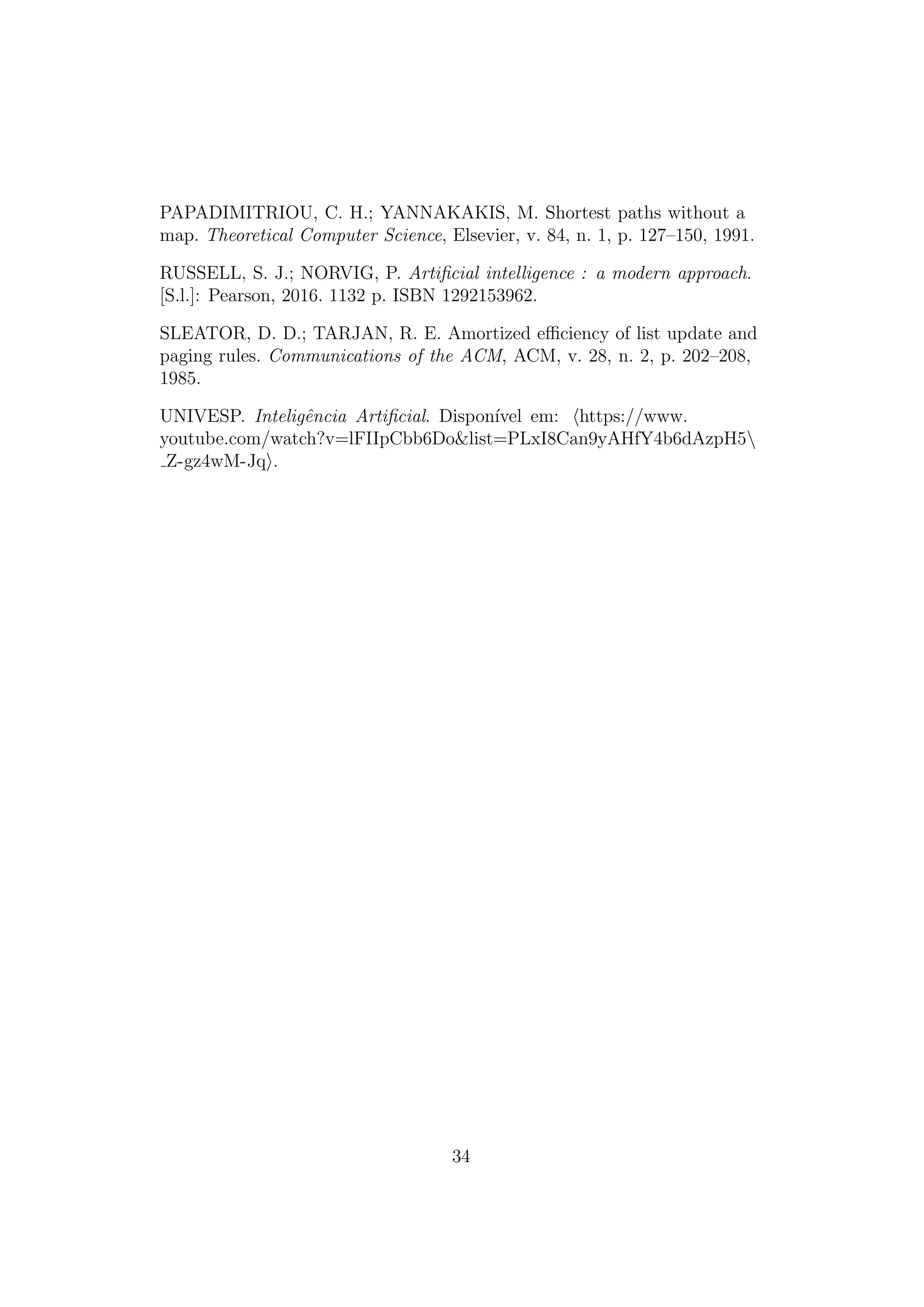 PAPADIMITRIOU, C. H.; YANNAKAKIS, M. Shortest paths without a
map. Theoretical Computer Science, Elsevier, v. 84, n. 1, p. 127–150, 1991.
RUSSELL, S. J.; NORVIG, P. Artificial intelligence : a modern approach.
[S.l.]: Pearson, 2016. 1132 p. ISBN 1292153962.
SLEATOR, D. D.; TARJAN, R. E. Amortized efficiency of list update and
paging rules. Communications of the ACM, ACM, v. 28, n. 2, p. 202–208,
1985.
UNIVESP. Inteligência Artificial. Disponı́vel em: ⟨https://www.
youtube.com/watch?v=lFIIpCbb6Do&list=PLxI8Can9yAHfY4b6dAzpH5
Z-gz4wM-Jq⟩.
34
 
