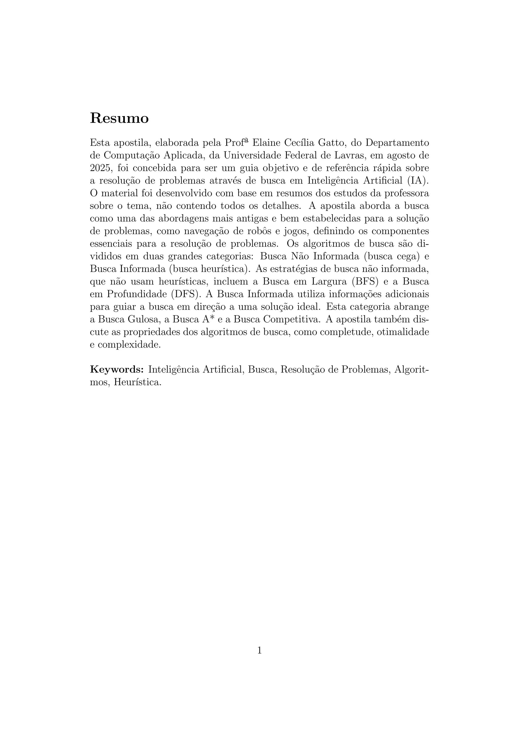 Resumo
Esta apostila, elaborada pela Profª Elaine Cecı́lia Gatto, do Departamento
de Computação Aplicada, da Universidade Federal de Lavras, em agosto de
2025, foi concebida para ser um guia objetivo e de referência rápida sobre
a resolução de problemas através de busca em Inteligência Artificial (IA).
O material foi desenvolvido com base em resumos dos estudos da professora
sobre o tema, não contendo todos os detalhes. A apostila aborda a busca
como uma das abordagens mais antigas e bem estabelecidas para a solução
de problemas, como navegação de robôs e jogos, definindo os componentes
essenciais para a resolução de problemas. Os algoritmos de busca são di-
vididos em duas grandes categorias: Busca Não Informada (busca cega) e
Busca Informada (busca heurı́stica). As estratégias de busca não informada,
que não usam heurı́sticas, incluem a Busca em Largura (BFS) e a Busca
em Profundidade (DFS). A Busca Informada utiliza informações adicionais
para guiar a busca em direção a uma solução ideal. Esta categoria abrange
a Busca Gulosa, a Busca A* e a Busca Competitiva. A apostila também dis-
cute as propriedades dos algoritmos de busca, como completude, otimalidade
e complexidade.
Keywords: Inteligência Artificial, Busca, Resolução de Problemas, Algorit-
mos, Heurı́stica.
1
 