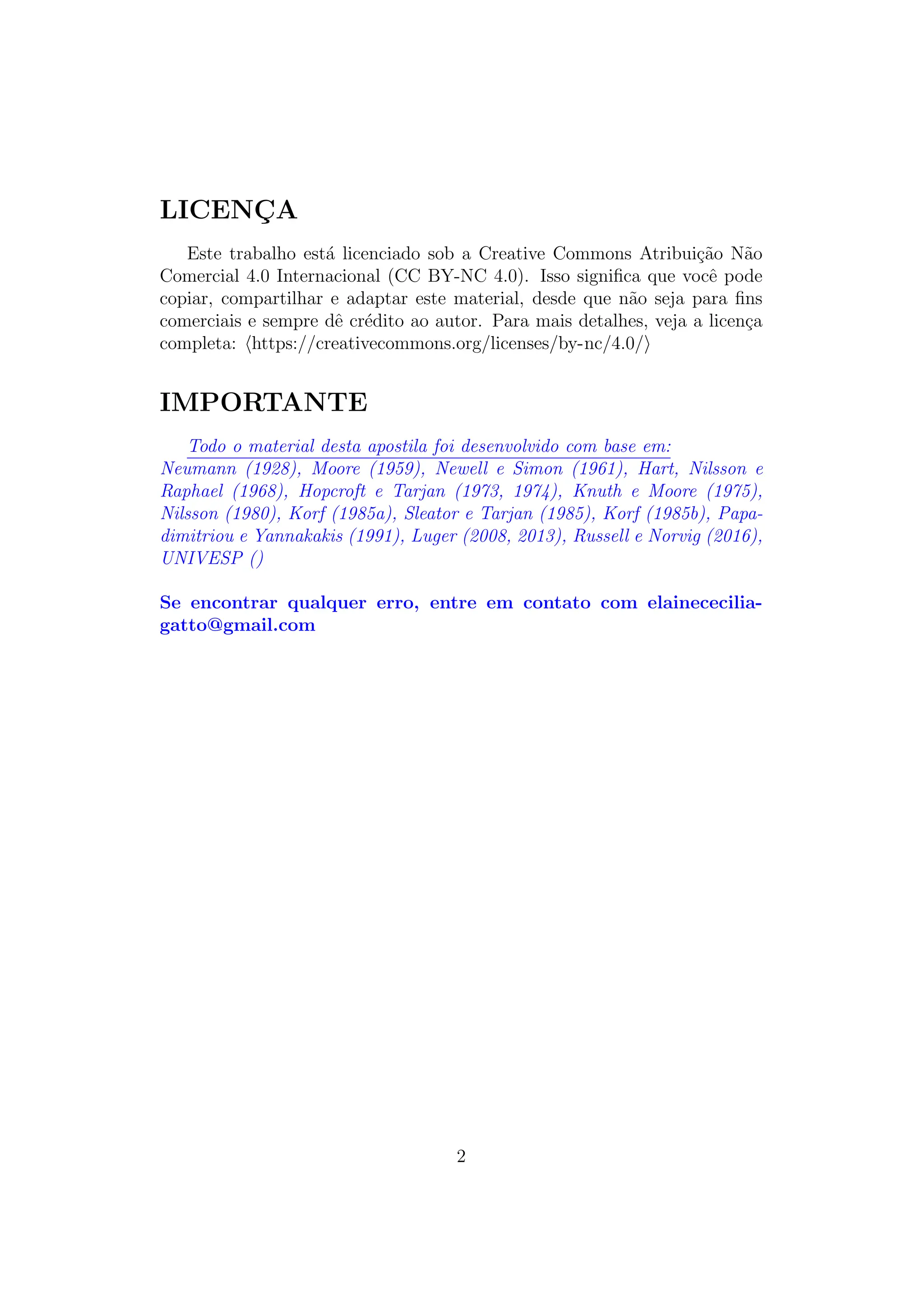 LICENÇA
Este trabalho está licenciado sob a Creative Commons Atribuição Não
Comercial 4.0 Internacional (CC BY-NC 4.0). Isso significa que você pode
copiar, compartilhar e adaptar este material, desde que não seja para fins
comerciais e sempre dê crédito ao autor. Para mais detalhes, veja a licença
completa: ⟨https://creativecommons.org/licenses/by-nc/4.0/⟩
IMPORTANTE
Todo o material desta apostila foi desenvolvido com base em:
Neumann (1928), Moore (1959), Newell e Simon (1961), Hart, Nilsson e
Raphael (1968), Hopcroft e Tarjan (1973, 1974), Knuth e Moore (1975),
Nilsson (1980), Korf (1985a), Sleator e Tarjan (1985), Korf (1985b), Papa-
dimitriou e Yannakakis (1991), Luger (2008, 2013), Russell e Norvig (2016),
UNIVESP ()
Se encontrar qualquer erro, entre em contato com elainececilia-
gatto@gmail.com
2
 