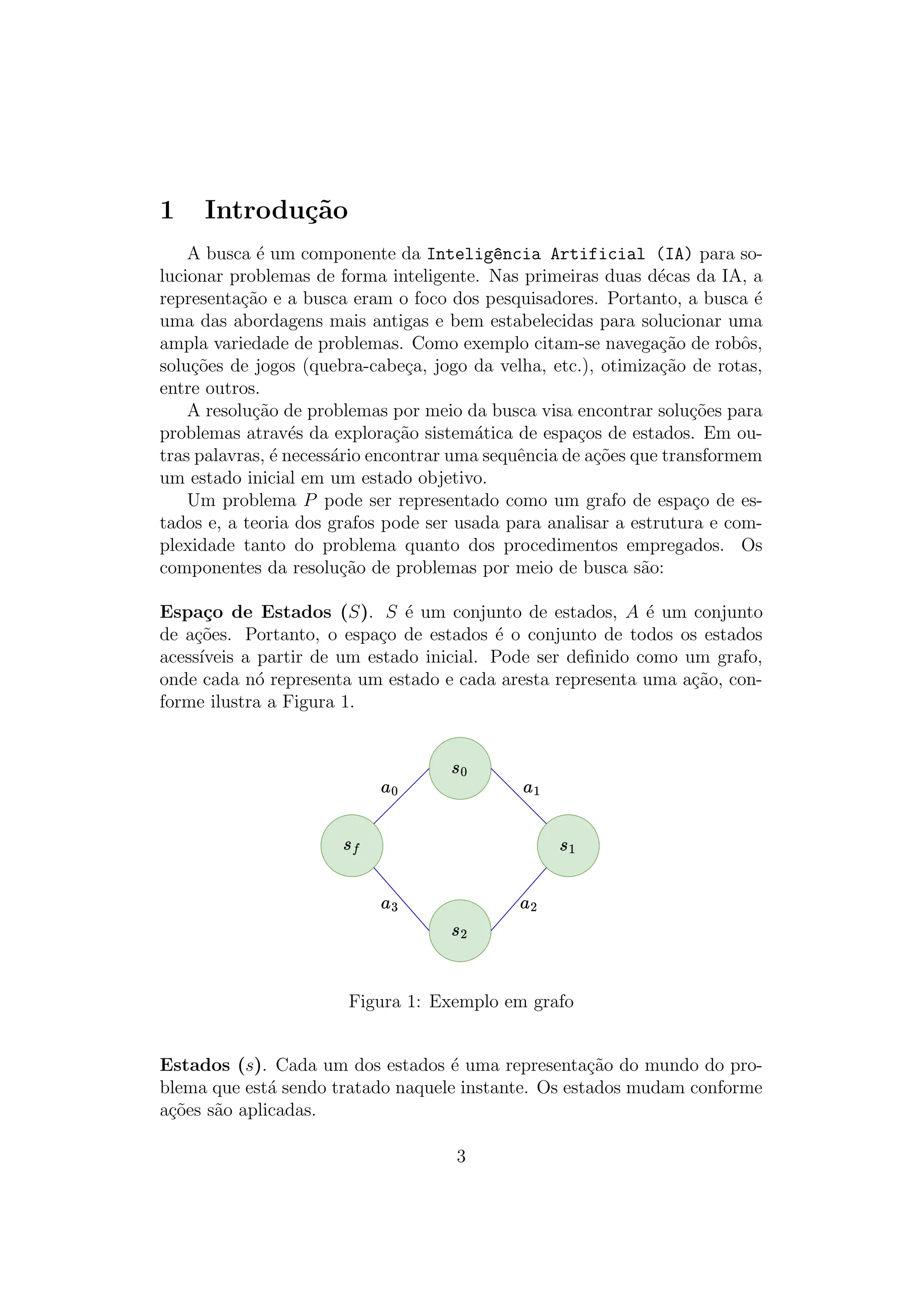 1 Introdução
A busca é um componente da Intelig^
encia Artificial (IA) para so-
lucionar problemas de forma inteligente. Nas primeiras duas décas da IA, a
representação e a busca eram o foco dos pesquisadores. Portanto, a busca é
uma das abordagens mais antigas e bem estabelecidas para solucionar uma
ampla variedade de problemas. Como exemplo citam-se navegação de robôs,
soluções de jogos (quebra-cabeça, jogo da velha, etc.), otimização de rotas,
entre outros.
A resolução de problemas por meio da busca visa encontrar soluções para
problemas através da exploração sistemática de espaços de estados. Em ou-
tras palavras, é necessário encontrar uma sequência de ações que transformem
um estado inicial em um estado objetivo.
Um problema P pode ser representado como um grafo de espaço de es-
tados e, a teoria dos grafos pode ser usada para analisar a estrutura e com-
plexidade tanto do problema quanto dos procedimentos empregados. Os
componentes da resolução de problemas por meio de busca são:
Espaço de Estados (S). S é um conjunto de estados, A é um conjunto
de ações. Portanto, o espaço de estados é o conjunto de todos os estados
acessı́veis a partir de um estado inicial. Pode ser definido como um grafo,
onde cada nó representa um estado e cada aresta representa uma ação, con-
forme ilustra a Figura 1.
Figura 1: Exemplo em grafo
Estados (s). Cada um dos estados é uma representação do mundo do pro-
blema que está sendo tratado naquele instante. Os estados mudam conforme
ações são aplicadas.
3
 