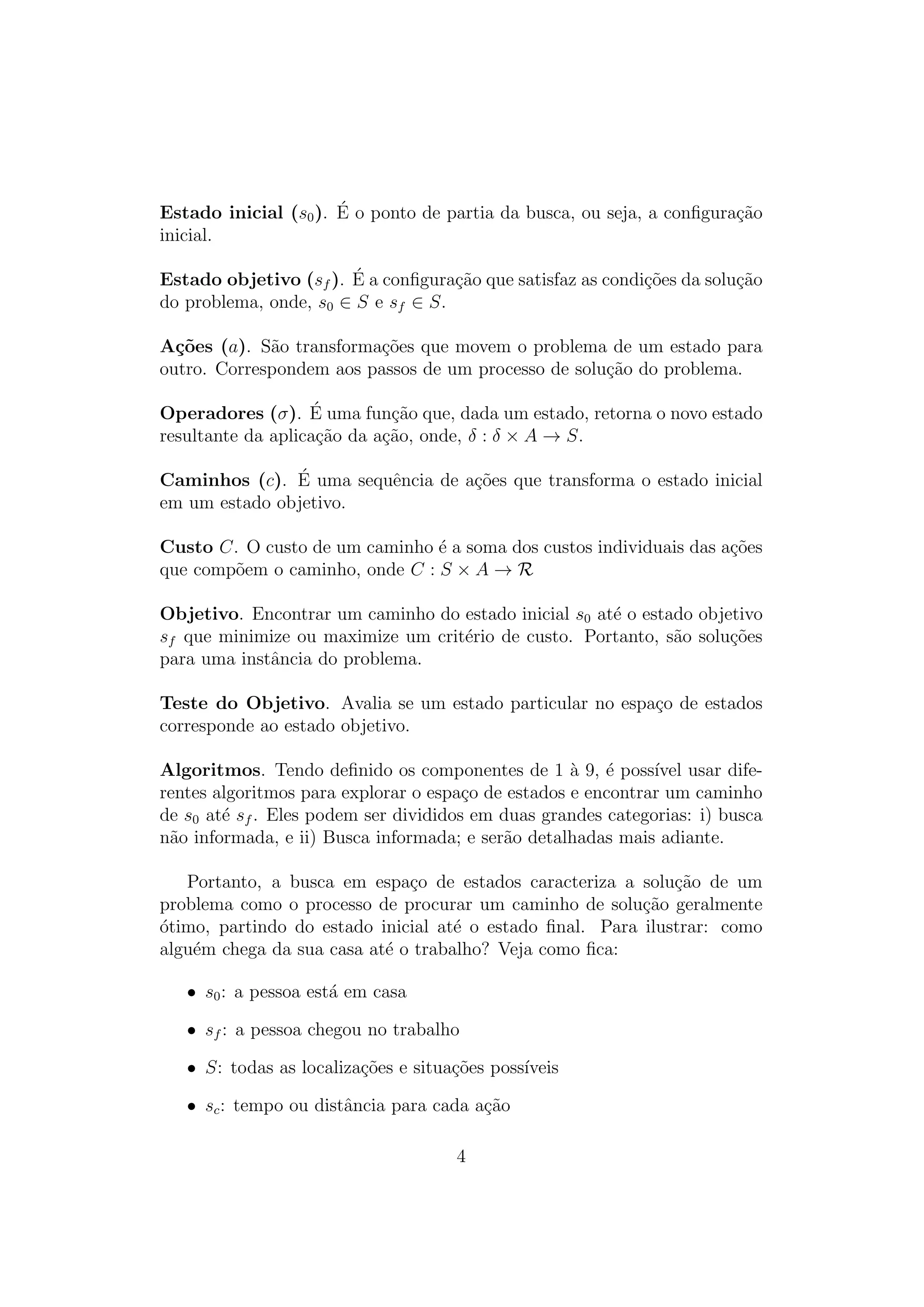 Estado inicial (s0). É o ponto de partia da busca, ou seja, a configuração
inicial.
Estado objetivo (sf ). É a configuração que satisfaz as condições da solução
do problema, onde, s0 ∈ S e sf ∈ S.
Ações (a). São transformações que movem o problema de um estado para
outro. Correspondem aos passos de um processo de solução do problema.
Operadores (σ). É uma função que, dada um estado, retorna o novo estado
resultante da aplicação da ação, onde, δ : δ × A → S.
Caminhos (c). É uma sequência de ações que transforma o estado inicial
em um estado objetivo.
Custo C. O custo de um caminho é a soma dos custos individuais das ações
que compõem o caminho, onde C : S × A → R
Objetivo. Encontrar um caminho do estado inicial s0 até o estado objetivo
sf que minimize ou maximize um critério de custo. Portanto, são soluções
para uma instância do problema.
Teste do Objetivo. Avalia se um estado particular no espaço de estados
corresponde ao estado objetivo.
Algoritmos. Tendo definido os componentes de 1 à 9, é possı́vel usar dife-
rentes algoritmos para explorar o espaço de estados e encontrar um caminho
de s0 até sf . Eles podem ser divididos em duas grandes categorias: i) busca
não informada, e ii) Busca informada; e serão detalhadas mais adiante.
Portanto, a busca em espaço de estados caracteriza a solução de um
problema como o processo de procurar um caminho de solução geralmente
ótimo, partindo do estado inicial até o estado final. Para ilustrar: como
alguém chega da sua casa até o trabalho? Veja como fica:
• s0: a pessoa está em casa
• sf : a pessoa chegou no trabalho
• S: todas as localizações e situações possı́veis
• sc: tempo ou distância para cada ação
4
 