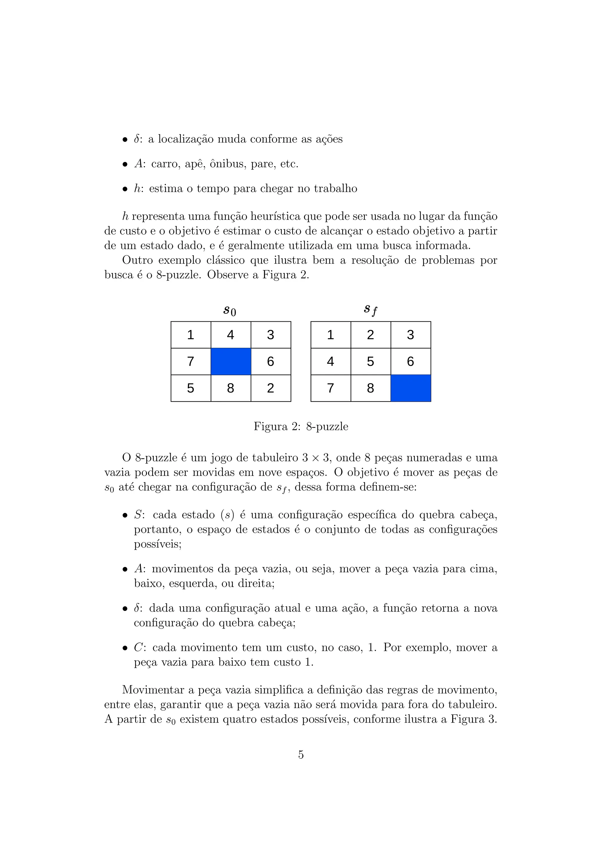 • δ: a localização muda conforme as ações
• A: carro, apê, ônibus, pare, etc.
• h: estima o tempo para chegar no trabalho
h representa uma função heurı́stica que pode ser usada no lugar da função
de custo e o objetivo é estimar o custo de alcançar o estado objetivo a partir
de um estado dado, e é geralmente utilizada em uma busca informada.
Outro exemplo clássico que ilustra bem a resolução de problemas por
busca é o 8-puzzle. Observe a Figura 2.
1 4 3
7 6
5 8 2
1 2 3
4 5 6
7 8
Figura 2: 8-puzzle
O 8-puzzle é um jogo de tabuleiro 3 × 3, onde 8 peças numeradas e uma
vazia podem ser movidas em nove espaços. O objetivo é mover as peças de
s0 até chegar na configuração de sf , dessa forma definem-se:
• S: cada estado (s) é uma configuração especı́fica do quebra cabeça,
portanto, o espaço de estados é o conjunto de todas as configurações
possı́veis;
• A: movimentos da peça vazia, ou seja, mover a peça vazia para cima,
baixo, esquerda, ou direita;
• δ: dada uma configuração atual e uma ação, a função retorna a nova
configuração do quebra cabeça;
• C: cada movimento tem um custo, no caso, 1. Por exemplo, mover a
peça vazia para baixo tem custo 1.
Movimentar a peça vazia simplifica a definição das regras de movimento,
entre elas, garantir que a peça vazia não será movida para fora do tabuleiro.
A partir de s0 existem quatro estados possı́veis, conforme ilustra a Figura 3.
5
 