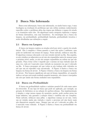 2 Busca Não Informada
Busca sem informação, busca não informada, ou ainda busca cega, é uma
bordagem na resolução de problemas que não utiliza nenhum conhecimento
especı́fico sobre o problema além das regras que definem o espaço de estado
e as transições entre eles. Os algoritmos nesta categoria exploram o espaço
de forma sistemática, sem usar heurı́stica. As estratégias são a busca em
largura, em profundidade, profundidade limitada, profundidade iterativa e
serão detalhadas nas subseções a seguir.
2.1 Busca em Largura
A busca em largura explora os estados nı́vel por nı́vel, a partir do estado
inicial. Ela é completa e ótima quando o custo das ações é uniforme, mas
pode ser ineficiente em termos de espaço. Nesse método, utiliza-se uma fila.
O algoritmo começa colocando o nó raiz (estado inicial) na fila. Em seguida,
os nós vizinhos ou adjacentes ao nó raiz são expandidos antes de avançar para
o próximo nı́vel; assim, os nós são sempre expandidos na ordem em que são
gerados. Para evitar ciclos e impedir que o mesmo nó seja visitado mais de
uma vez, cada nó é marcado como visitado no momento em que é colocado
na fila. A busca prossegue até que todos os nós tenham sido visitados ou
até que um nó especı́fico seja encontrado. A Figura 4 ilustra a busca em
largura em forma de árvore. A Figura 4 ilustra a busca em largura em forma
de árvore. Nós brancos significam nós que já foram expandidos, nó amarelo
indica o nó que está sendo avaliado naquele momento, nós cinzas e tracejados
são nós que ainda não foram avaliados nem expandidos.
2.2 Busca em Profundidade
A busca em profundidade explora o máximo possı́vel de cada ramo antes
de retroceder. É um tipo de busca que pode ser aplicado, por exemplo, na
geração de labirintos ou na solução de quebra-cabeças. Sua implementação
é simples e exige menos espaço de memória; porém, pode acabar presa em
loops infinitos, não garantir a solução ótima e também não ser completa.
Nesse método, utiliza-se uma pilha: o algoritmo começa no nó raiz, visita
um nó vizinho ainda não visitado e repete o processo até não haver mais
nós disponı́veis naquele ramo. Sempre que um nó é colocado na pilha, ele
é marcado como visitado. A Figura 5 ilustra a busca em profundidade em
forma de árvore.
7
 
